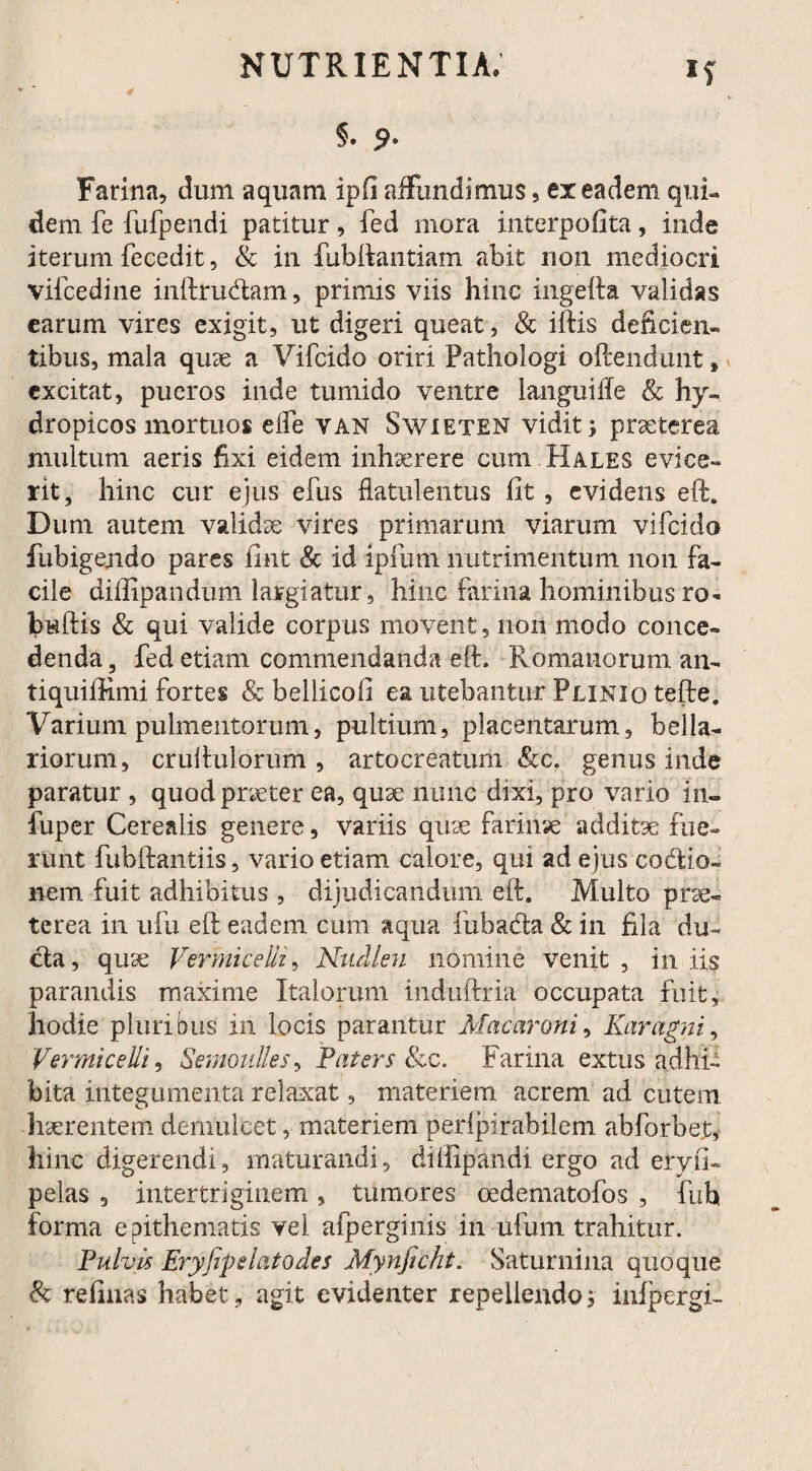 Farina, dum aquam ipfi affundimus, ex eadem qui¬ dem fe fufpendi patitur, fed mora interpofita, inde iterum fecedit, & in fubftantiam abit non mediocri vifcedine inftru&am, primis viis hinc ingefta validas earum vires exigit, ut digeri queat, & iftis deficien¬ tibus, mala quae a Vifcido oriri Pathologi oftendunt * excitat, pueros inde tumido ventre languifle & hy¬ dropicos mortuos elfe van Swieten vidit; praeterea multum aeris fixi eidem inhaerere cum Hales evice¬ rit, hinc cur ejus efus flatulehtus fit , evidens eft. Dum autem validae vires primarum viarum vifcido fubigejido pares fmt & id ipfum nutrimentum non fa¬ cile diflipandum largiatur, hinc farina hominibus ro- budis & qui valide corpus movent, non modo conce¬ denda , fed etiam commendanda eft. Romanorum an- tiquiffimi fortes & bellicofi ea utebantur Plinio tefte, Varium pulmentorum, pultium, placentarum, bella¬ riorum, cruftulorum , artocreatum &c. genus inde paratur , quod praeter ea, quae nunc dixi, pro vario in- fuper Cerealis genere, variis quse farinae additae fue¬ runt fubftantiis, vario etiam calore, qui ad ejus codiio» nem fuit adhibitus , dijudicandum eft. Multo prae¬ terea in ufu eft eadem cum aqua fubada & in fila du- cla, quse Vermicelli, Nudien nomine venit, iniis parandis maxime Italorum induftria occupata fuit, hodie pluribus in locis parantur Macaroni, Karagni, Vermicelli, Semoulles, Faters &c. Farina extus adhi¬ bita integumenta relaxat, materiem acrem ad cutem haerentem demulcet, materiem perlpirabilem abforbet, hinc digerendi, maturandi, diffipandi ergo ad eiy.fi- pelas , intertriginem, tumores oedematofos , fub forma epithematis vel afperginis in ufum trahitur. Fulvis Eryfip elato des Mynficht. Saturnina quoque & refinas habet, agit evidenter repellendo 3 infpergi-