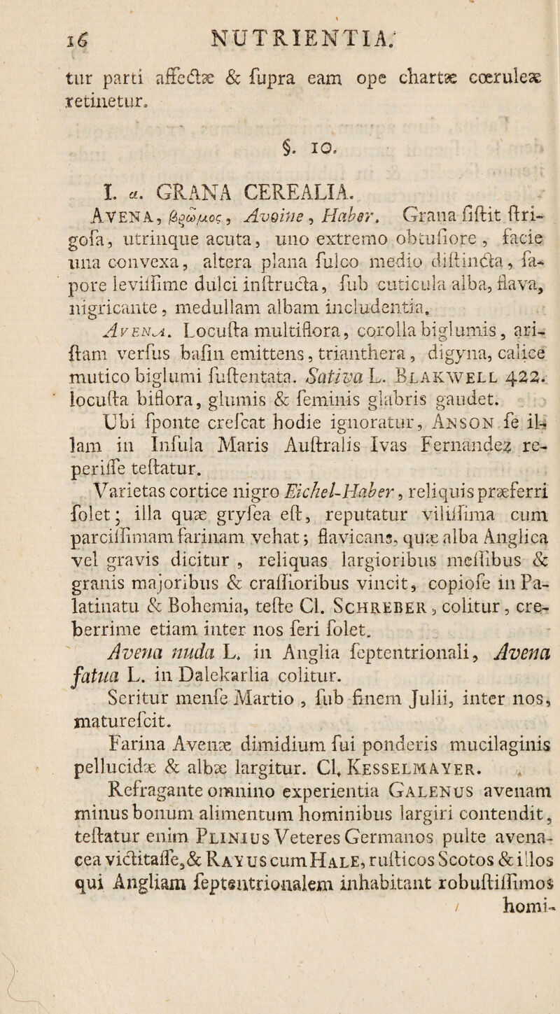 tur parti affedbe & fsipra eam ope chartae coeruleae retinetur, §. io. I «. GRANA CEREALIA. Avena, Avoitie, Haber. Grana fiftit ftri- gofa, utrinque acuta, uno extremo ob tu (i ore , facie una convexa, altera plana fulco medio diftinda, fa- pore leviftime dulci init ructa, fub cuticula alba, flava, nigricante , medullam albam includentia. Avenda. Lqculta multiflora, corollabiglumis, ari- {tam verfus bafin emittens, trianthera, digyna, calice mutico biglumi fuftentata. Sativa L. Blakwell 420. ioculta biflora, glumis & feminis glabris gaudet. Ubi fponte crefcat hodie ignoratur , Anson fe il¬ lam in Infula Alaris Aultralis Ivas Fernandes re- periite teftatur. Varietas cortice nigro Eichel-Haber, reliquis praeferri folet; illa quae gryfea elt, reputatur viliifima cum parciifimam farinam vehat; flavicans, quae alba Anglica vel gravis dicitur , reliquas largioribus meftibus & granis majoribus & crailioribus vincit, copiofe m Pa- latinatu & Bohemia, tefte Cl. Schreber , colitur, cre¬ berrime etiam inter nos feri folet. Avena nuda L, in Anglia feptentrionali, Avena fatua L. in Dalekarlia colitur. Seritur menfe Martio , fub finem Julii, inter nos, mature fcit. Farina Avenae dimidium fui ponderis mucilaginis pellucidae & albae largitur. Cfi Kesselmayer. * Refragante omnino experientia Galenus avenam minus bonum alimentum hominibus largiri contendit, teftatur enim Plinius Veteres Germanos pulte avena¬ cea viditafle3& Ravus cum Hale, rufticos Scotos & illos qui Angliam feptentrionalem inhabitant robuftiftimos / horni-