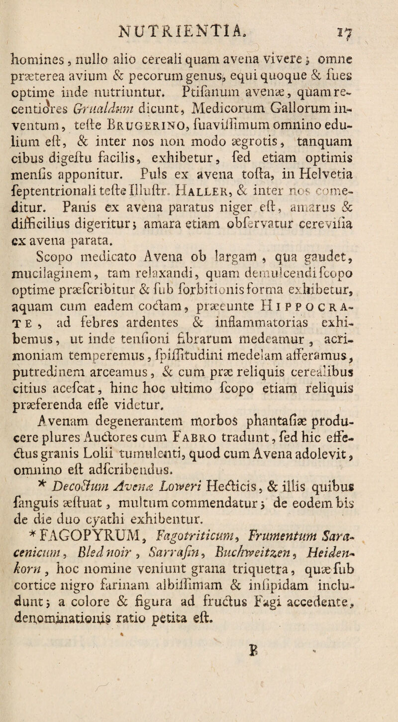 \ I? homines , nullo alio cereali quam avena vivere 1 omne praeterea avium & pecorum genus* equi quoque & fues optime inde nutriuntur* Pdfaitum avenae., quam re- centiffres Griialdum dicunt, Medicorum Gallorum in¬ ventum , tefte Brugerino, fuaviffimum omnino edu¬ lium eft, & inter nos non modo aegrotis, tanquam cibus digeftu facilis, exhibetur, fed etiam optimis menfis apponitur. Puls ex avena tofta, in Helvetia feptentrionali tefteIlluftr. Haller, & inter nos come¬ ditur. Panis ex avena paratus niger eft, amarus & difficilius digeritur \ amara etiam obfervatur cereviiia cx avena parata. Scopo medicato Avena ob largam , qua gaudet, muci!aginem, tam relaxandi, quam demulcendifcopo optime praefcribitur &fub forbitionis forma exhibetur, aquam cum eadem codam, prseeunte Hippocra- T E , ad febres ardentes & inflammatorias exhi¬ bemus , ut inde teniioni fibrarum medeamur , acri¬ moniam temperemus, fpiffitudini medelam afferamus, putredinem arceamus, & cum prae reliquis cerealibus citius acefcat, hinc hoc ultimo fcopo etiam reliquis praeferenda eflfe videtur. A venam degenerantem morbos phantafiae produ¬ cere plures Audores cum Fabro tradunt, fed hic effe- dus granis Lolii tumulenti, quod cum Avena adolevit, omnino eft adfcrihendus* * Deco&um Avena Loweri Hedicis, & illis quibus fanguis aeftuat, multum commendatur 5 de eodem bis de die duo cyathi exhibentur. * F A GOP YRUM, Fago triti cum, Frumentum Sara- cenicum, Blednoir , Sarrafin, Buc/meitzen, Heiden- korn , hoc nomine veniunt grana triquetra, quie fub cortice nigro farinam albiffimam & infipidam inclu¬ dunt 5 a colore Sc figura ad frudus Fagi accedente, denominationis ratio petita eft. E