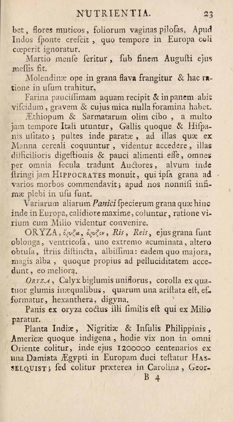 bet, flores muticos, foliorum vaginas pilofas. Apud Indos fponte crefeit , quo tempore ili Europa coli coeperit ignoratur. Martio menfe feritur , fub finem Augufti ejus mcffis fit. Molendinae ope in grana flava frangitur & hae ra¬ tione in ufum trahitur, \ Farina pauciffimam aquam recipit & in panem abit vifcidum, gravem & cujus mica nulla foramina habet. jEthiopum & Sarmatarum olim cibo , a multo jam tempore Itali utuntur, Gallis quoque & Hifpa- nis ufitato ^ pultes inde paratae , ad illas quae ex Manna cereali coquuntur , videntur accedere, illas difficilioris digeftionis & pauci alimenti elfe, omnes per omnia fecula tradunt Au&ores, alvum inde itringi jam Hippocrates monuit, qui ipfa grana ad * varios morbos commendavit 5 apud nos nonnifi infi¬ mae plebi in ufu funt. Variarum aliarum Panici fpecierum grana quae hinc inde in Europa, calidiore maxime, coluntur, ratione vi¬ rium cum Milio videntur convenire. ORYZA, o'jufa9 fyufrv, Ris, Reis, ejus grana funt oblonga, ventricofa, uno extremo acuminata, altero obtufa, ftriis diftindla, albiffima: eadem quo majora, magis alba , quoque propius ad pelluciditatem acce¬ dunt , eo melior Orrzu , Calyx biglumis uniflorus, corolla ex qua¬ titor glumis inaequalibus, quarum una ariftata elt, ef- formatur, hexanthera, digvna. Panis ex oryza codlus illi fimilis eft qui ex Milio paratur. Planta Indiae, Nigritiae & Infulis Philippinis , Americae quoque indigena , hodie vix non in omni Oriente colitur, inde ejus 1200000 centenarios ex una Damiata iEgypti in Europam duci teftatur Has- selquist > fed colitur praeterea in Caro Una , Geor-