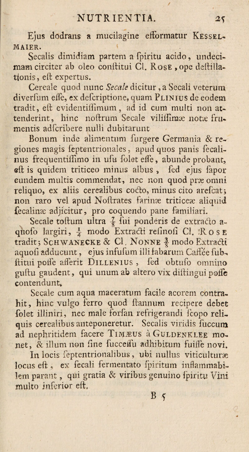 Ejus dodrans n muciiagine efformatur Kessel- maier. Secalis dimidiam partem a fpiritu acido, undeci¬ mam circiter ab oleo conditui Cl. Rose , ope deftilla- ttonis, eft expertus. Cereale quod nunc Secale dicitur, a Secali veterum diverfum effe, ex defcriptione, quam Plinius de eodem tradit, eft evidentiffimum, ad id cum multi non at¬ tenderint, hinc noftrum Secale viliilimse notie fru¬ mentis adfcribere nulli dubitarunt Bonum inde alimentum furgere Germania & re¬ giones magis leptentrionales , apud quos panis fecali- nus frequentiftimo in ufu folet elfe, abunde probant, @ft is quidem triticeo minus albus , fed ejus fapor eundem multis commendat, nec non quod prae omni reliquo, ex aliis cerealibus codo, minus cito arefcat; non raro vel apud Noftrates farinae triticeae aliquid fecalinse adjicitur, pro coquendo pane familiari. Secale toftum ultra fui ponderis de extrado a- qnofo largiri, ± modo Extradi refinofi Cl. Rose tradit j Schwanecke & CE Nonne f- modo Extradi aquofi adducunt, ejus infufum illi fabarum Caftee fub~* ftitui poife alferit Dillenius , fed obtufo omnino guftu gaudent, qui unum ab altero vix diftingui poflc contendunt* Secale cum aqua maceratum facile acorem contra¬ hit , hinc vulgo ferro quod ftannum recipere debet folet illiniri, nec male forfan refrigerandi fcopo reli¬ quis cerealibus anteponeretur. Secalis viridis fuccum ad nephritidem facere TuvjiEUS a Guldenki.EE mo¬ net, & illum non fine fucceiiu adhibitum fuifle novi. In locis feptentrionalibus, ubi nullus viticuiturae locus eft , ex fecali fermentato fpiritum inflammabi- lem parant, qui gratia & viribus genuino fpiritu Vini multo inferior eft»