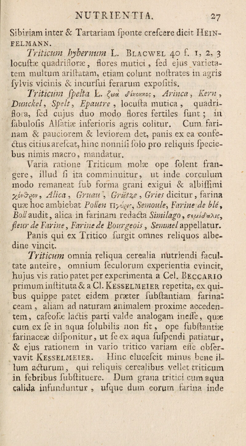 Sibiriam inter & Tartariam {ponte crefcere dicit Hein- FELMANN. Triticum bybernum L. Blacwel 40 f. 1, 2, 3 locuftae quadriflorae, flores mutici, fed ejus varieta¬ tem multum arida tam, etiam colunt noftrates in agris fylvis vicinis & incurfui ferarum expolitis. Triticum f pelta L. && jUokms , Arinca, Kern , Dunckel, Spe It, Epautre , locufta mutica , quadri¬ flua, fcd cujus duo modo flores fertiles funt ; in fabuiofis A Matiae inferioris agris colitur. Cum fari¬ nam & pauciorem & leviorem det, panis ex ea confe- dtus citius arefcat, hinc nonnili folo pro reliquis fpecie- bus nimis macro, mandatur. Varia ratione Triticum molae ope folent fran¬ gere, illud fi ita comminuitur, ut inde corculum modo remaneat fub forma grani exigui & albiffimi %ovd-gov, Alica , Gmau , Grut^e , Gries dicitur, farina quae hoc ambiebat Pollen Uyvyr, Semoule, Earine de ble9 Boii audit, alica in farinam reda&a Similago, <niulPaXic, fleiir de Earine, Earine de Bourgeois, Seminel appellatur. Panis qui ex Tritico furgit omnes reliquos albe- dine vincit. Triticum omnia reliqua cerealia nutriendi facul¬ tate anteire, omnium feculorum experientia evincit, hujus vis ratio patet per experimenta a Cei. Beccarig primum inftituta & a Cl. Kesselmeier repetita, ex qui¬ bus quippe patet eidem praeter fubftantiam farina¬ ceam , aliam ad naturam animalem proxime acceden¬ tem , cafeofe la&is parti valde analogam me fle, quae cum ex fe in aqua folubilis non fit, ope fubftantiae farinaceae difponitur, ut feex aqua fufpendi patiatur, & ejus rationem in vario tritico variam e fle obfer- vavit Kesselmeier. Hinc elucefcit minus bene il¬ lum acturum, qui reliquis cerealibus vellet triticum in febribus fubftituere. Dum grana tritici cum aqua calida infunduntur , ufque dum eorum farina inde