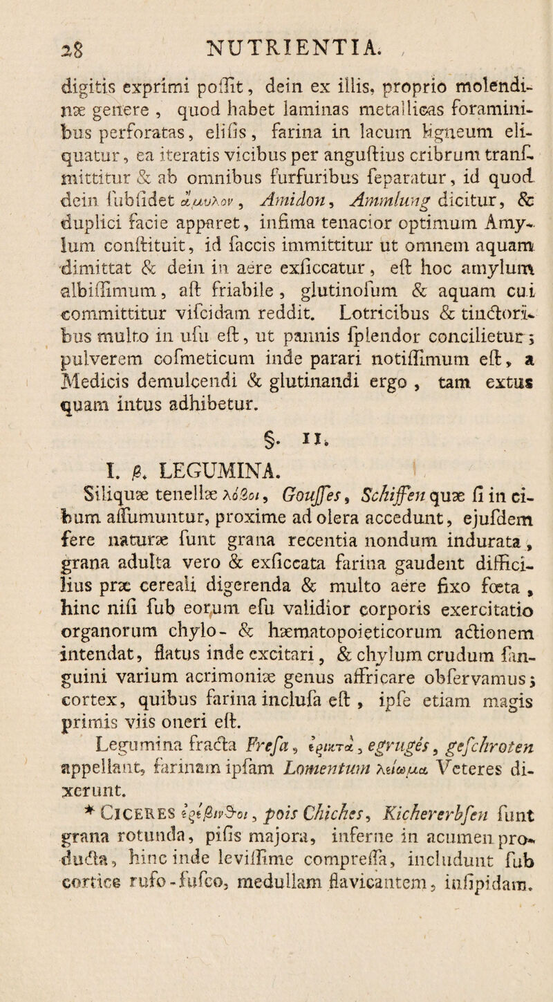 digitis exprimi polii t, dein ex iliis, proprio molendi¬ na; genere , quod habet laminas metallicas foramini¬ bus perforatas, elifis, farina in lacum Mgneum eli¬ quatur, ea iteratis vicibus per anguftius cribrum tranf. mittitur & ab omnibus furfuribus feparatur, id quod dein fubfidet duvxov, Amidon, Ammlung dicitur, & duplici facie apparet, infima tenacior optimum Amy¬ lum conftituit, id faecis immittitur ut omnem aquam dimittat & dein in aere exficcatur, eft hoc amylum albiffimum, aft friabile , glutinofum & aquam cui committitur vifeidam reddit. Lotricibus & tin&ori- bus multo in ufu eft, ut pannis fplendor concilietur; pulverem cofmeticum inde parari notiffimum eft, a Medicis demulcendi & glutinandi ergo , tam extus quam intus adhibetur. §. IX. I. & LEGUMINA. Siliquse tenelbe a62oi , GouJJes, Schiffen quae fi in ci¬ bum affumuntur, proxime ad olera accedunt, ejufdem fere naturae funt grana recentia nondum indurata, grana adulta vero & exficcata farina gaudent diffici¬ lius pne cereali digerenda & multo aere fixo foeta s hinc nifi fub eorum efu validior corporis exercitatio organorum chylo- & haematopoieticorum a&ionem intendat, flatus inde excitari , & chylum crudum lan- guini varium acrimoniae genus affricare obfervamus; cortex, quibus farina inclufa eft , ipfe etiam magis primis viis oneri eft. Legumina fracfta Frcfa, egvuges, gefc/iroten appellant, farinam ipfam Lomentum xdodua Veteres di¬ xerunt. * Ciceres iqtfhvd-ois pois Chickes, Kichererbfen funt grana rotunda, pifis majora, inferne in acumen pro- dudla, hinc inde leviffime compreffa, includunt fub cortice rufo-fufeo, medullam flavicanteni, infipidara.