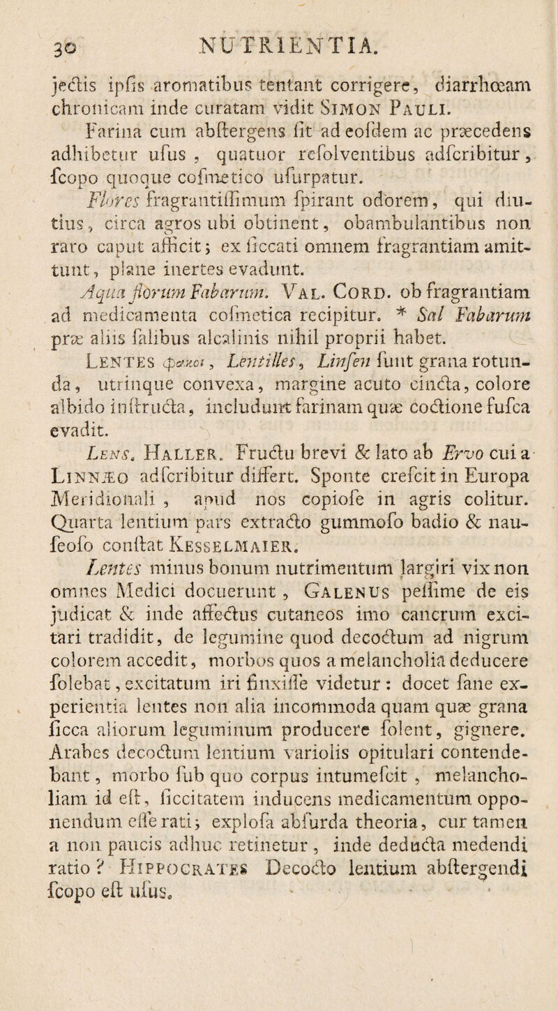 jedis ipfis aromatibus tentant corrigere, diarrhoeam chronicam inde curatam vidit Simon Pauli. Farina cum abftergens fit ad eofdem ac praecedens adhibetur ufus , quatuor refolventibus adfcribitur, fcopo quoque cofmetico ufurpatur. Flores fragrantiflimum fpirant odorem, qui diu¬ tius, circa agros ubi obtinent 9 obambulantibus non raro caput afficit; ex ficcati omnem fragrantiam amit¬ tunt, plane inertes evadunt. Aqua Horum Fabarum. Val. Cord. ob fragrantiam ad medicamenta cofmetica recipitur. * Sal Fabarum prse alus falibus alcalinis nihil proprii habet. Lentes cpaxoi , Lentities, Linfen linit grana rotun¬ da , utrinque convexa, margine acuto cinda, colore albido inftr uda, includunt farinam quae codione fufca evadit. Lens. Haller. Fru&u brevi & lato ab Ervo cui a Linnjeo adfcribitur differt. Sponte crefcit in Europa Meridionali , apud nos copiofe in agris colitur. Quarta lentium pars exttado gummofo badio & nau- feofo confiat Kesselmaier. Lentes minus bonum nutrimentum largiri vix non omnes Medici docuerunt , Galenus peffime de eis judicat & inde affedus cutaneos imo cancrum exci¬ tari tradidit, de legumine quod decodum ad nigrum colorem accedit, morbos quos a melancholia deducere folebat, excitatum iri finxiffe videtur: docet fane ex¬ perientia lentes non alia incommoda quam quae grana iicca aliorum leguminum producere folent, gignere. Arabes decodum lentium variolis opitulari contende¬ bant , morbo fub quo corpus intumefcit , melancho¬ liam id eft, ficcitatem inducens medicamentum oppo¬ nendum efferati; explofa abfurda theoria, cur tamen a non paucis adhuc retinetur , inde deduda medendi ratio? Hippocrates Decodo lentium abftergendi fcopo eft ufus, ■