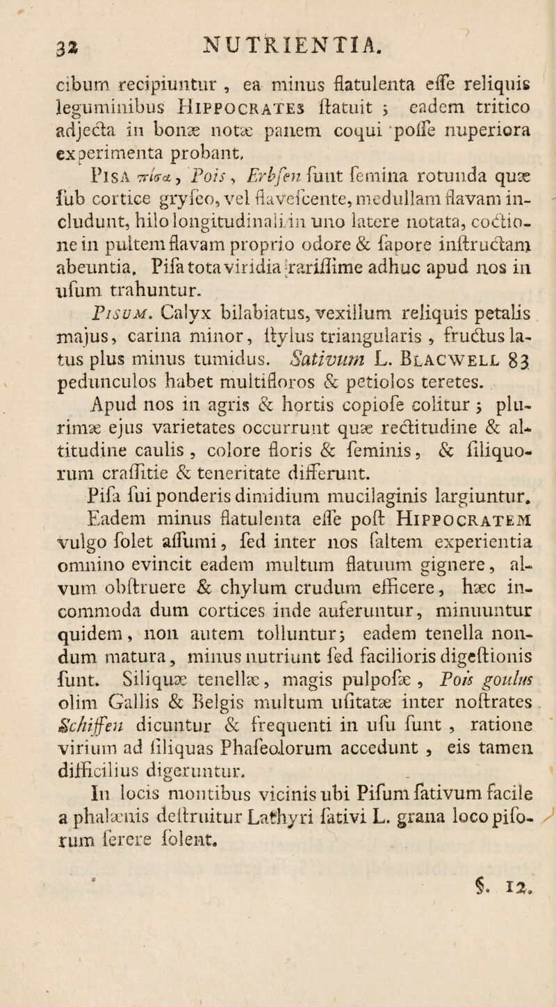 cibum recipiuntur , ea minus flatulenta effe reliquis leguminibus Hippocrates ftatuit 5 eadem tritico adjecta in bonx notae panem coqui polfe nuperiora experimenta probant. Pisa tt/V*, Pois, Erbfenfuiit femina rotunda quae iub cortice gryfeo, vel flavefeente, medullam flavam in¬ cludunt, hilo longitudinali in uno latere notata, coctio¬ ne in pultem flavam proprio odore & fapore inftructam abeuntia. Pila tota viridia [rariflime adhuc apud nos in ufuni trahuntur. Pisum. Caivx bilabiatus, vexillum reliquis petalis majus, carina minor, Ityius triangularis , frudtus la¬ tus plus minus tumidus. Sativum L. Blacwell 83 pedunculos habet multifloros & petiolos teretes. Apud nos in agris & hortis copiofe colitur 5 plu¬ rimae ejus varietates occurrunt quae rectitudine & al¬ titudine caulis , colore floris & feminis, & Illi quo¬ rum craffitie & teneritate differunt. Pifa fui ponderis dimidium mucilaginis largiuntur. Eadem minus flatulenta effe poft Hippocratem vulgo folet affumi, fed inter nos faltem experientia omnino evincit eadem multum flatuum gignere, al¬ vum obftruere & chylum crudum efficere, haec in¬ commoda dum cortices inde auferuntur, minuuntur quidem, 11011 autem tolluntur> eadem tenella non¬ dum matura, minus nutriunt fed facilioris digeft io ilis funt. Siliquae tenellae, magis pulpofae , Pois goulus olim Gallis & Belgis multum ufitatae inter noftrates Schiffen dicuntur & frequenti in ufu funt , ratione virium ad Eliquas Phafeolorum accedunt , eis tamen difficilius digeruntur. In locis montibus vicinis ubi Pifum fativum facile a phalaenis deftruitur Lafhyri fativi L. grana locopifo- / rum ferere folent. 5. 12,