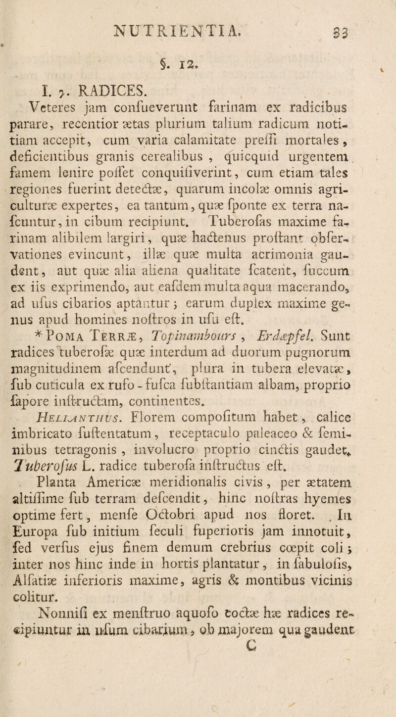 §. 12. I. >. RADICES. Veteres jam confueverunt farinam ex radicibus parare, recentior aetas plurium talium radicum notu tiam accepit, cum varia calamitate prefli mortales* deficientibus granis cerealibus , (fuicquid urgentem famem lenire polfet conquifiverint, cum etiam tales regiones fuerint detedbe, quarum incolae omnis agri¬ culturae expertes, ea tantum, quae fponte ex terra na- fcuntur, in cibum recipiunt. Tuberofas maxime faT rinam alibilem largiri, quse hadenus proflant oh fer¬ vat! o nes evincunt, illae quae multa acrimonia gau¬ dent, aut quae alia aliena qualitate fcateiit, fuccum ex iis exprimendo, aut eafdem multa aqua macerando, ad ufus cibarios aptantur ; earum duplex maxime ge¬ nus apud homines noftros in ufu eft. *Poma Terrje, Topinambours , Erddpfel. Sunt radices tuberofae quae interdum ad duorum pugnorum magnitudinem afcendunt, plura in tubera elevatae, fub cuticula ex rufo - fufca fubitantiam albam, proprio fapore inftrudam, continentes. Hellanti-ius. Florem compofitum habet, calice imbricato fuftentatum, receptaculo paleaceo & femi¬ nibus tetragonis , involucro proprio cinctis gaudet* Tuberofus L. radice tuberofa inftrudus eft. Planta America meridionalis civis , per aetatem altiftime fub terram defeendit, hinc noftras hyemes optime fert, menfe Odobri apud nos floret. , In Europa fub initium feculi fuperioris jam innotuit, fed verfus ejus finem demum crebrius coepit coli> inter nos hinc inde in hortis plantatur, in fabuloiis, Alfatise inferioris maxime, agris & montibus vicinis colitur. Nonnifi ex menftruo aquofo codae hse radices re¬ cipiuntur in ufum cibarium, oh majorem qua gaudent C