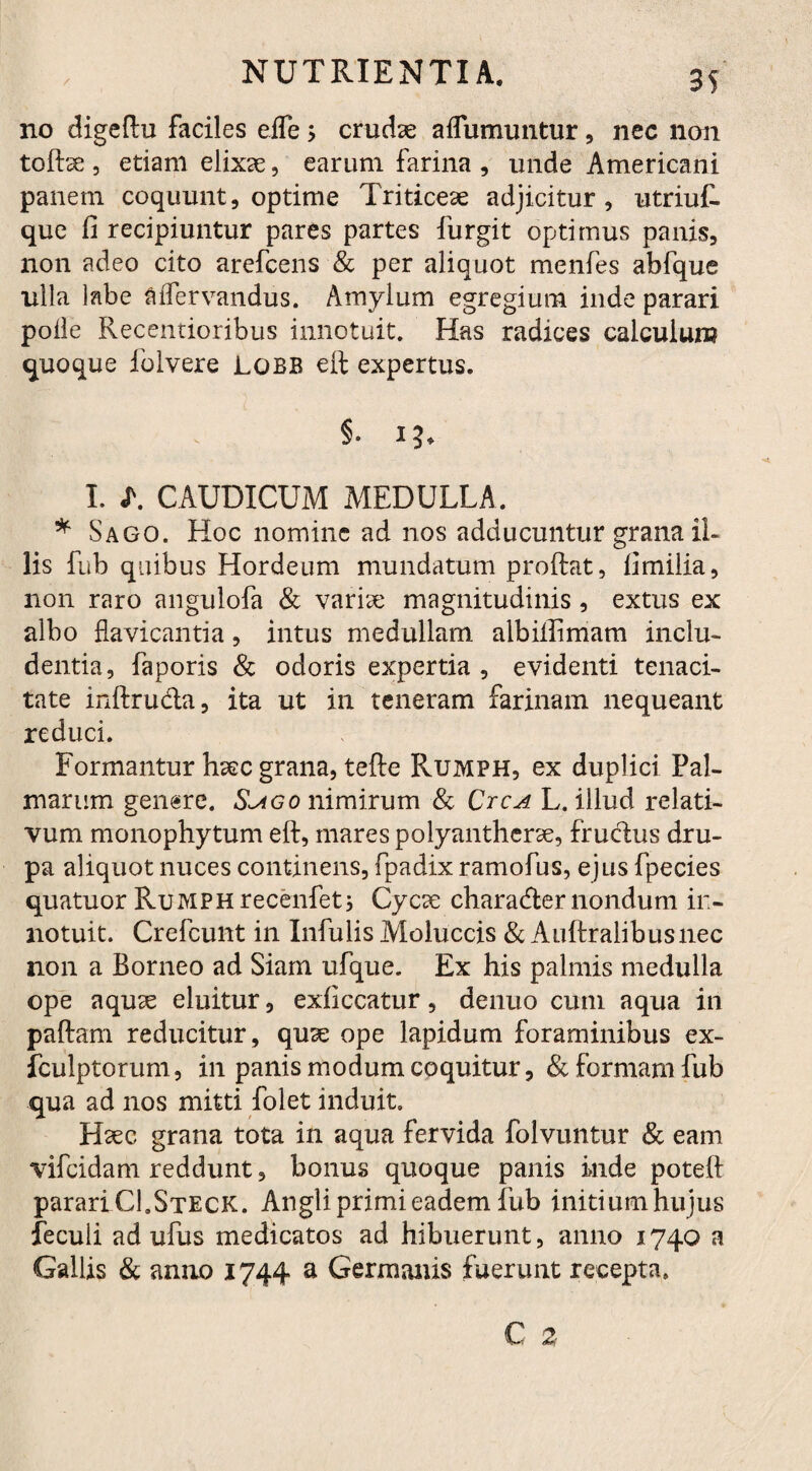 no digeftu faciles effe> crudae aflumuntur, nec non toftse , etiam elixae, earum farina , unde Americani panem coquunt, optime Triticeae adjicitur, utriut que fi recipiuntur pares partes furgit optimus panis, non adeo cito arefcens & per aliquot menfes abfque ulla labe mTervandus. Amylum egregium inde parari polle Recentioribus innotuit. Has radices calculum quoque lolvere Lobb eft expertus. §. i?, I. L CAUDICUM MEDULLA. * Sago. Hoc nomine ad nos adducuntur grana il¬ lis fub quibus Hordeum mundatum proftat, fimilia, non raro angulofa & varise magnitudinis , extus ex albo flavicantia, intus medullam albillimam inclu¬ dentia, faporis & odoris expertia , evidenti tenaci¬ tate inftru&a, ita ut in teneram farinam nequeant reduci. Formantur haec grana, tefte Rumph, ex duplici Pal¬ marum genere. Sago nimirum & Ctca L. illud relati¬ vum monophytum eft, mares polyantherse, fruclus dru- pa aliquot nuces continens, fpadixramofus, ejus fpecies quatuor RuMPHrecenfeti Cycte chara&er nondum in¬ notuit. Crefcunt in Infulis Moluccis & Auftralibusnec non a Borneo ad Siam ufque. Ex his palmis medulla ope aquse eluitur, exficcatur, denuo cum aqua in paftam reducitur, quse ope lapidum foraminibus ex- iculptorum, in panis modum coquitur, & formam fub qua ad nos mitti folet induit. Haec grana tota in aqua fervida folvuntur & eam vifcidam reddunt, bonus quoque panis inde poteft parari CLSteck. Angliprimieadem fub initium hujus feculi ad ufus medicatos ad hibuerunt, anno 1740 a Gallis & anno 1744 a Germanis fuerunt recepta.