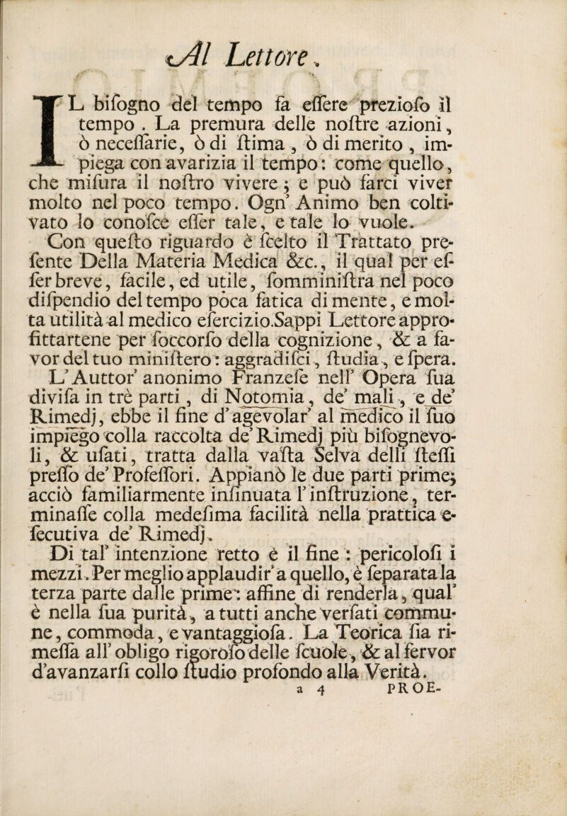 IL bifogno del tempo fa efïère preziofb il tempo . La premura delle noflre 'azioni, ò necefïarie, ò di ftima , ò di merito , im¬ piega con avarizia il tempo : corne quello, che mifura il noftro vivere j e può farci viver molto nel poco tempo. Ogn Animo ben colti¬ vato lo cono'fce efièr tale, e tale lo vuole. Con quello riguardo è fcelto il Trattato pre- fente Della Materia Medica &c. j il qual per ef fèr breve, fàcile, ed utile, fomminillra nel poco difpendio del tempo pòca fatica di mente, e mol¬ ta utilità al medico efercizio.Sappi Lettore appro¬ fittartene per foccorfo della cognizione, & a fa¬ vor del tuo mihiflero : aggraHifci^ fludia, efpera. L’Auttor’anonimo Franzefè nell’ Opera Tua divifa in tré parti, di Notoniia, de’ mah^ , e de Rimedi, ebbe il fine d’agevoTaf al mèdico il Ìuo impiego colla raccòlta de’Rimedi più bifògnèvo- li, & ufati, tratta dalla, valla Selva delli Itcìfi preflb de’ Profeffori. Appianò le due parti primej acciò familiarmente infinuata rinflruzione 5 ter- minaffe colla medefima facilità nella prattica e- fecutiva de’ Rimedj . Di taf intenzione retto è il fine : pericolofi Ì mezzi .Per meglio applaudir a quello, è fèparatala terza parte dalle prime-, affine di renderla, qUal’ è nella fua purità, a tutti anche Verfati commu¬ ne, commoda, e yantagglofa. La Teorica fia ri- mefià all’obligo rigoro'fb delle fcuolè, & al fervor d’avanzarfi collo fiudio profondo alla Verità. a 4 PROE-