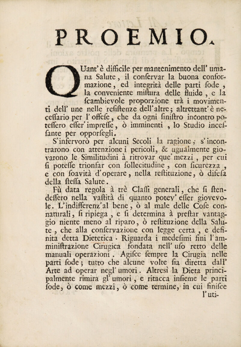 PROEMIO. Quant’ è difficile per mantenimento dell’ uma¬ na Salute, il confervar la buona confor- maxione, ed integrità delle parti fode , la conveniente miftura delle fluide , e la icambievole proporxione tra i movimen¬ ti deir une nelle refiftenze dell’altre; altrettant’è ne- ceffario per l’offefe, che da ogni finiftro incontro po- teflero effier imprefle, ò imminenti , lo Studio inceC- fante per opporfegli. S’infervorò per alcuni Secoli la ragione; s’incon¬ trarono con attenzione i pericoli, & ugualmente gio¬ varono le Similitudini à ritrovar que’mezzi , per cui fi potefle trionfar con follecitudine , con iìcurezza , e con foavità d’operare, nella reftituzione, ò difefa della ftelfa Salute. Fu data regola à tré Claffi generali, che fi ften- deffero nella vaftità di quanto potev’ efler giovevo¬ le. L’indifferenz’al bene, ò al male delle Cofe con¬ naturali , fi ripiega , e fi determina à preftar vantag¬ gio niente meno al riparo, ò reftituzione della Salu¬ te , che alla confervazione con legge certa , e defi¬ nita detta Dietetica • Riguarda i medefimi fini l’am- miniftrazione Cifugìca fondata nell’ ufo retto delle manuali operazioni. Agifce iempre la Cirugia nelle parti fode; tutto che alcune volte fia diretta dall’ Arte ad operar negl’ umori. Altresì la Dieta princi¬ palmente rimira gl’ umori, e ritacca infieme le parti fode, ò come mezzi, ò còme termine, in cui finifce r uti-