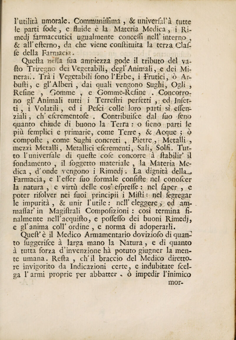 rutilità umorale. Communiffima , &umverfaì’à tutte le parti fode , e fluide è la Materia Medica, i Ri¬ medi farmaceutici ugualmente conceffi nell’ interno , & all’efterno, da che viene conftituita la terza Clat fe della Farmacia. Quella nella fua ampiezza gode il tributo del va¬ llo Triregno dei Vegetabili, degl’Animali,,e dei Mi¬ nerali. Trai Vegetabili fono l’Erbe, i Frutici,'-ò Ar- bulli, e gl’Alberi , dai quali vengono Sughi, Ogli , Relìne , Gomme , e Gomme-Relìne . Concorro^- no gl’Animali tutti i Terrellri perfetti ,;€d;lnfeti ti, i Volatili, ed i Pelei colle loro parti sì.elTen- ziali, eh’ eferementofe . Contribuilce dal fuo Teno quanto chiude di buono la Terra : o fieno parti le più femplici e primarie, come Terre, & Acque j ò compolle , come Sughi concreti , Pietre , ; Metalli , mezzi Metalli, Metallici elcrementi, Sali, Solfi. Tut¬ to l’univerfale di quelle cofe concorre à llabilir’ il fondamento , il Ibggetto materiale , la Materia Me¬ dica , d’onde vengono i Rimedj ; La dignità della.^ Farmacia, e l’efler fuo formale confiUe. nel conolcer la natura , e virtù delle cosnelprelfe : nel faper , e poter rifolver nei fuoi principii i Milli : nel Ægregar le impurità, & unir l’utile; nell’eleggereed am- , mallar’ in Magillrali Compofizioni ; così termina fi¬ nalmente neH’acquillo, e polfelTo dei buoni Rimedj, e gl’anima coll’ordine , e norma di adoperarli. Quell’ è il Medico Annamentario doviziofo di quan¬ to fuggerifee à larga mano la Natura, e di quanto à tutta forza d’invenzione hà potuto giugner la men¬ te umana. Relia , ch’il braccio del Medico diretto¬ re invigorito da Indicazioni certe, e indubitate fcel- ga r armi proprie per abbatter » ò impedir l’inimico mor-