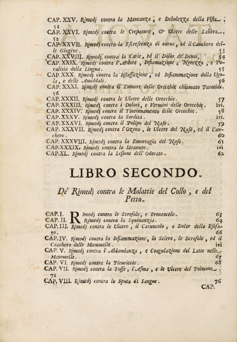 CAP. XXV. B^wdj çontra la Mancan'^a I e Debole^a della Vlfla^ \ CAP. i^XVL BimedJ^ conta le Cvepamré: , & Ucere delh LaÉbrcL^ l ■ï-=l \ CÂR^XXVÏI. Blmedy contfa la di carne y ed il Canchero deU le Gingire. 53 .CAP.XXVIII. É^edy contra la Xarie9 ed itDôlh MDennv \ f f4 ^€AP.XXIX.'i^?w^^ÿ V\/^rdore , Infiarna^mc Tìerc^a j ralisia della Lingua^ $5 CAP. XXX^ Blmedj contra ta' Bil'ajJ'a'giohe / ed Infiamma'gione della Ugo^ la y e delle ^middali.  5<S CAP. XXXI. B^cdj. conta U Tumore, delle Qrejcchk chiamato Tarotide. 0 - ^ ■■ -- ■■ -■ - CAP.XXXII. Blmedj contra le Ulcere delle Orecchie. 57 CAP.XXXIII. Blmedy contra i Dolori^ e Vermini^ delle Orecchie. iyi. CAP. XXXIV7 Blmed] centra it Tintinnamento dclk Orecchie. ' 58 CAP.XXXV. I^imedy contra la Sordità. ivj. CAP. XXXVI. Blmed] contra il polipo deT T^afo » 59 CAP. XXXVII. Tlmedj contra l\Q7:tna ^ k Ulcere del l^foy ed il Can^ chero. GAP. XXXVIII. liimedy contra la Emorragia del T^afi. CAP.XXXîX-r Bimedp contra lo Siranmo,, m CAP.XL, Blmedj contra la Lefione àelV Odorate < LIBRO SECONDO. JQe Eimedj contra le 'Malattìe del Collo , e del Fetta. M. 1^ ìmed) contra le Scrofole^ e Broncoceld. €f CAP. IL Xx Bjmedj- cantra la Squinangia. 6^ CAP. HI. Eìmedj conta le Ulcere ^ il Cartmeoh ^ e Dolor dello Efofa-^ go. 66 CÀP.I V. B^edj contra la M^amma^onty h Scirro y te Scrofole ^ ed il Canchero delle Mammelleiyi CAP. V. Bìmedi contra t ^bhondan^a y e Coagulations dii Latte nellt^ Mammelle. 6j CAP. VI. Blmedj contra la Tleuritide. 68 CAP. VII. Bimedj: conta la Toffe 3 T^fma , e k wkere’ deï Tolmont^ , •ji ÇAP. YUL Eimd] conta lo Sputo di Sangm\- ^6 L