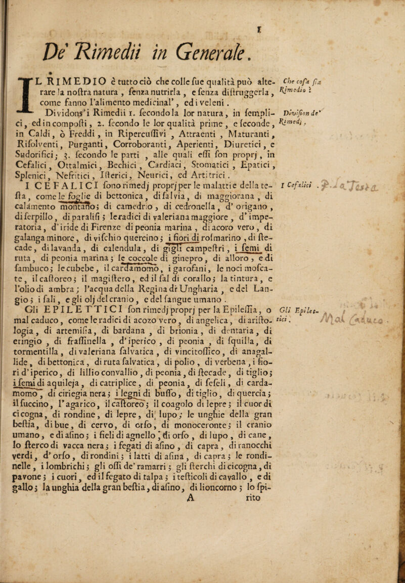 De Rimedii in Generale. IL Rimedio è tutto dò che colie fue quanta può alte- Checoptfa, rare la noftra natura , fenza nutrirla , e fenza diftruggerla , ì come fanno l’alimento medicinar , ed i veleni. Dividons’i Rimedii I. fecondola lor natura, in fempli- Vivìfionde* ci, edi n componi, 2. fecondo le lor qualità prime, e feconde, . in Caldi, ò Freddi, in Ripercudìvi ^ Attraenti , Maturanti, Rifolventi, Purganti, Corroboranti, Apcrienti, Diuretici, c Sudorifici; fecondo le parti , alle quali efil fon proprj, in Cefalici j Oftalmici, Rechici, Cardiaci, Stomatici, Epatici, Splenici, Nefritici, Iberici, Neurici, ed Artitrici . I CEFALICI fonorimedj propr/per le malattie della te- i Cefxlkl . 'J fla, comelejbg^ di bettomea, di fai via, di maggiorana, di calamento InòntarÌo^ di camedrio , di cedronella , d’ origano , A di ferpillo, di paratifi > Icradici di valeriana maggiore , d* impe¬ ratoria, d’iride di Firenze di peonia marina, di acoro vero, di galanga minore, di vi fichi o quercino,* i fiori di rolmarino ,di de¬ cade, di lavanda, di calendula, di gigli campedri, i femi di ruta, dì peonia marina; le coccole di ginepro, di alloro, edi fambiico; le cubebe, il carSTmomo, i garofani, le noci mofea- tc, ilcafioreo; il magiftero, ed il fai di corallo; la tintura, c loliodi ambra; Pacqiia della Regina di*Ungharia , edel Can¬ gio ; i fiali, c gli olj del cranio, e del fangue umano . Gli EPILE ETICI fon rimedj proprj per la EpilelÌIa, o Gli nfiUu \ i k mal caduco, come le radici di acozo vero, di angelica, di arido- logia, di artemifia, di bardana , di brionia, di dentaria, di eringio , di fradinella , d’iperico , di peonia , di fqiiilla, di tormentilla , di valeriana falvatica , di vincitoffico, di anagal- lide, dibcttonica, di ruta falvatica, di polio, di verbena , i fio¬ ri d’iperico, di lillio convallio , di peonia, di decade, di tiglio; Lfemi^i aquileja, dicatriplice, di peonia, di fefeii, di carda¬ momo , di ciriegia nera ; i|egn^i buffo, di tiglio, di quercia ; ilfuccino, E agarico, ilcadoreo; il coagolo di lepre ; il cuor di cicogna, di rondine, di lepre, di' lupo; le unghie della gran bedia, di bue, di cervo, di orfo, di monoccronte; il cranio umano, edi afino; i fieli di agnello ' di orfo , di lupo, dicane. Io ftercodi vacca nera; i fegati di afino , di capra, di ranocchi verdi, d'orfo, di rondini; i latti di afina, di capra ; le rondi¬ nelle , i lombrichi ; gli odi de’ ramarri ; gli derchi di cicogna, di pavone ; i cuori, cd il fegato di talpa ; i tedicoli di cavallo , e di gallo ; la unghia della gran bedia, di afino, di lioncorno ; lo fpi- A rito f A'