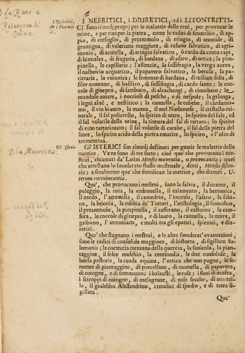 üV iflerl 6  'I NEFRITICI, i DlUPvETICI, edi LlTONTRlTTI- orine, e per romper la pietra , come le radici di finocchio, di ap¬ pio, di cerfoglio, di prezzemolo, di erìngio, di ononide, di gramigna, di valeriana maggiore, di rafano falvatico, di agri¬ monia, diacuteìla, di eringio falvatico , ò cardo da cento capi, di bismalya, di fragaria, di bardana , di afaro, di ortica j la pim¬ pinella , le capillarie ; l’afienzio, la faffifragia , la verga aurea, il nafturcio acquatico, il papavero falvatico, la berula , lapa- rietaria, la veronica i le iemenze di bardana, di milium folìs , di filer montano, di bafilico , di falllfragia, di cardo Tanto ; le coc¬ cole di ginepro, difambuco, di alcachengi, di cinosbato; mandole amare, i noccioli di péfche, e di nefpole 5 la galanga, i legni aloè , c nefritico 5 la cannella, le cubebe, il cardamo¬ mo, il vin bianco, la manna, il mel Narbonefe , il criftallo mi¬ nerale , il fai policrefto, lo fpirito di nitro, lo fpirito del fale, ed il fai volatile della orina, la tintura del fai di tartaro j lo fpirito di vinotartarizzatp^ il fai volatile di carabe, il fai della pietra del lince, Io fpirito acido della pietra ematite , lolpirito, e Folio di trementina. Gl’ISTERICI fon rimedj deftinati per guarir le malattie della matrice. Ve ne fono di tre forte 5 cioè que'che provocano i me- fìruiT^chiamati da’ Latini Menfes moventia, oproyocantia j quei che'arrefiano lo (moderato fliiffo meftruale , detti, Mmfesfìjìen- ìia 5 e finalmente que’che fortifìcan la matrice , che diconfi, C7- ìeruM coYToborantìa, Qiie’, che provocano i meftrui, fono la falvia, il dittamo, il paleggio, la ruta, la cedronella, il calamento, la bettonicwi, ilnarào, Façtemifia, il camedrio, Fincenfo, l’afaro , la fabi¬ na, la brionia, la rubbia de’Tintori, Fariflologia,il finocchio, il prezzemolo, la pimpinella, ilzaft'erano, il caftoreo , lacam-' fora, le coccole di ginepro , e di lauro , la cannella, la mirra, il galbano, Farmoniaco, e molti tra gli epatici, Iplenici, c diu¬ retici . Qiie’ che {lagnano i mellrui, e le altre fmoderat’evacuazioni, fono le ràdici di con folida maggiore, dibiflorta, difigillum Sa- lomonìs 3 la corteccia mezzana della quercia, la fanicola, la pian¬ tàggine, il felce mafehio, la centinodia, le due confolide, la burfa paftoris, lacauda equina, Fonica che non pugne, lefe- menze di piantaggine, di porcellana , di mortella, di papavero, di cotogne, ediÌommacco3 ibalaufti, le refe 3 i fiori di ninfea, i feiroppi di cotogne, di melagrane, -dì rofe fecche, di mortel¬ le , il giulebbo Aleflandrino, itroclici di ipodio, e di terra fi- gillata . Que’ /