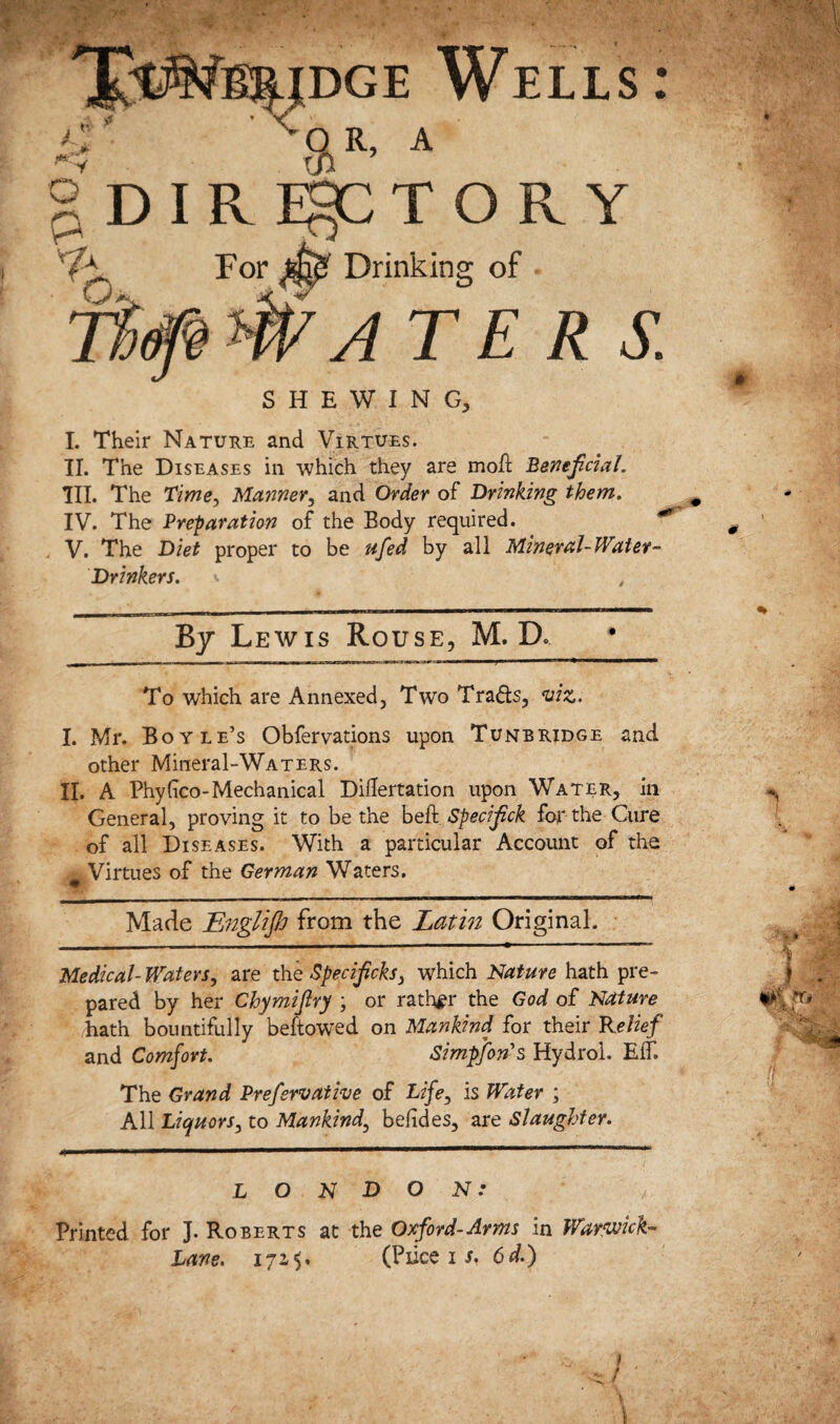 Drinking of dge Wells : gR, A gDIRE^CTORY For ^ WA TE R S. SHEWING, I. Their Nature and Virtues. II. The Diseases in which they are moil Beneficial. III. The Time, Manner, and Order of Drinking them. IV. The Preparation of the Body required. V. The Diet proper to be ufed by all Mineral-Water- Drinkers. By Lewis Rouse, M. D. To which are Annexed, Two Tra&s, viz. I. Mr. Boyle’s Obfervations upon Tunbridge and other Mineral-WATERs. II. A Phyfco-Mechanical DiHertation upon Water, in General, proving it to be the beff Specifick for the Cure of all Diseases. With a particular Account of the Virtues of the German Waters. ,«BF* __ Made Englijh from the Latin Original. Medical- Waters, are the Specificks, which Nature hath pre¬ pared by her Chymifiry ; or rather the God of Nature hath bountifully beftowed on Mankind for their Relief and Comfort. Simpfons Hydrol. EiT. The Grand Prefervati-ve of Life, is Water ; All Liquors, to Mankind, befides, are Slaughter. LONDON: Printed for J. Roberts at the Oxford-Arms in Warwick-