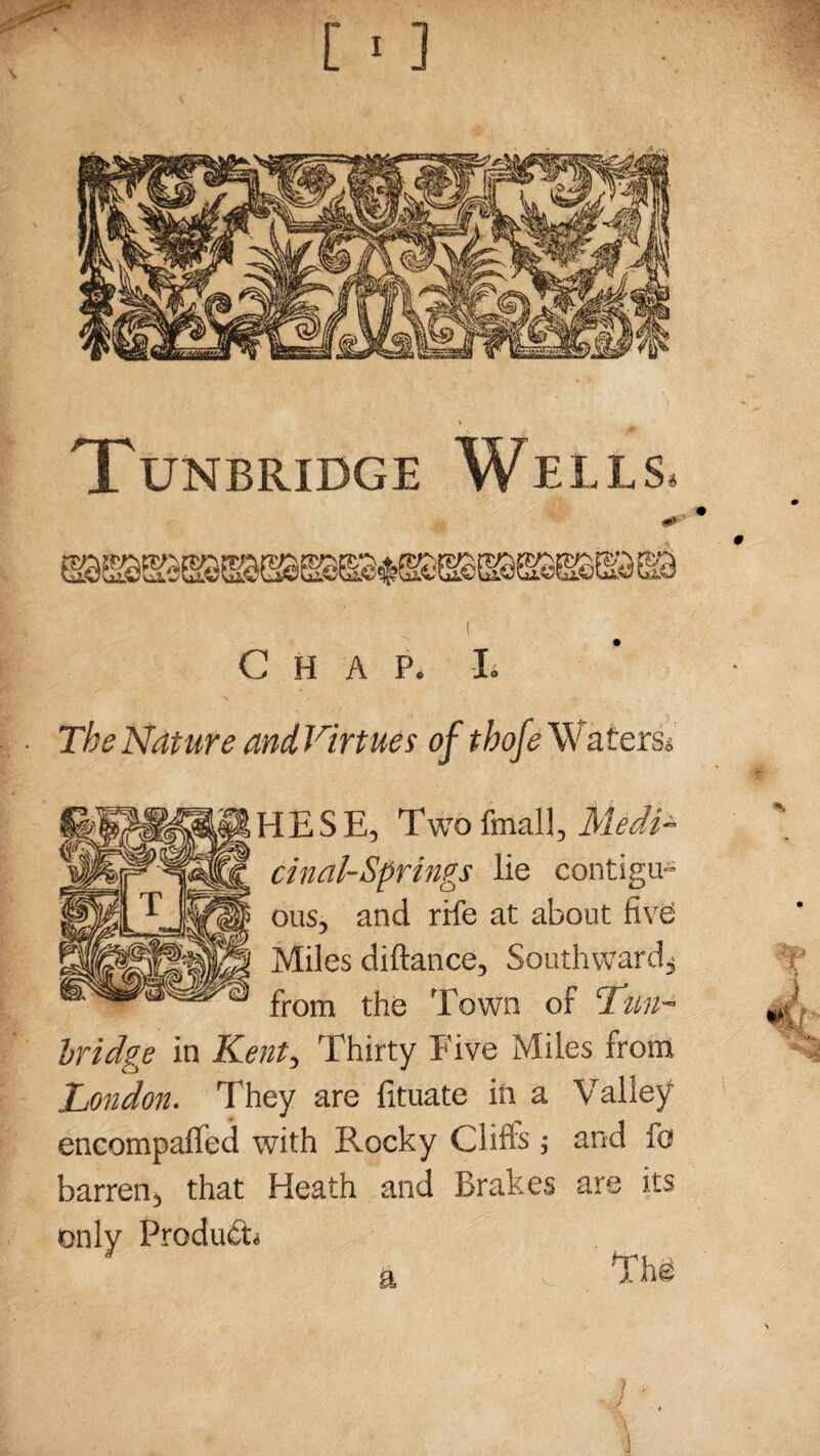 40 Chap. L The Nature and Virtues of tbofe \V aters* HESE, Two (mall, Medi¬ cinal-Springs lie contigu¬ ous, and rife at about five Miles diftance, Southward^ from the Town of Tun¬ bridge in Kent, Thirty Five Miles from London. They are fituate in a Valley encompalfed with Rocky Clifts; and fo barren, that Heath and Brakes are its only Product* a