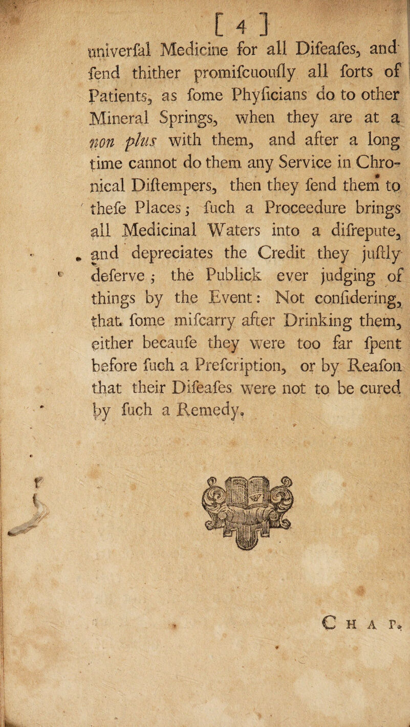 unlverfal Medicine for all Difeafes, and fend thither promifcuoufly. all forts of Patients, as fome Phyficians do to other Mineral Springs, when they are at a non phis with them, and after a long time cannot do them any Service in Chro¬ nical Diftempers, then they fend them to thefe Places j fuch a Proceedure brings all Medicinal Waters into a difrepute, and depreciates the Credit they jufUy deferve ; the Publick ever judging of things by the Event: Not confidering, that fome mifcarry after Drinking them, either becaufe they were too far fpent before fuch a Prefcription, or by Reafon that their Difeafes were not to be cured by fuch a Remedy,