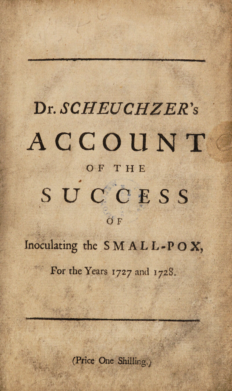 Dr. SCHEUCHZER's ACCOUNT OF THE S U C ESS d F Inoculating the S M A L L-P O X, For the Years 1727 and .1728. (Price One Shilling.;)