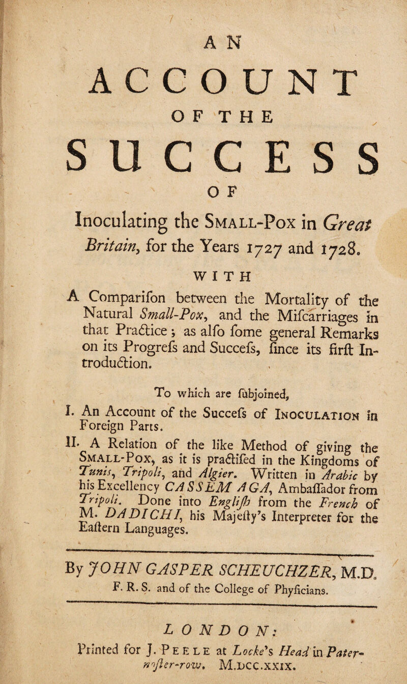 / A N ACCOUNT O F T H E SUCCESS OF Inoculating the Small-Pox in Great Britain^ for the Years 1727 and 1728, WITH A Comparifon between the Mortality of the Natural Bmall-Tox^ and the Mifcarriages in that Pra(5lice ; as alfo fome general Remarks on its Progrefs and Succefs, fince its firft In- trodudion. To which are fhbjoined, I. An Account of the Succefs of Inoculation In foreign Parts. IL A Relation of the like Method of giving the ^ALL-PoX) as it is pradifed in the Kingdoms of Tums^ Tripoli^ and Algier, Written in Arabic by ins Excellency CASSEM AGJ, AmbalTador from Tripoli, Done into Englip from the Fremh of M. DADICHI^ his Majedy’s Interpreter for the Eaftern Languages. By JOHN GASPER SCHEUCHZER, M.D. F. R. S. and of the College of Phylicians. LONDON: Printed for J. Peele at Locked Head m Pater- nojisr-rovj, M.UCC.XXIX.