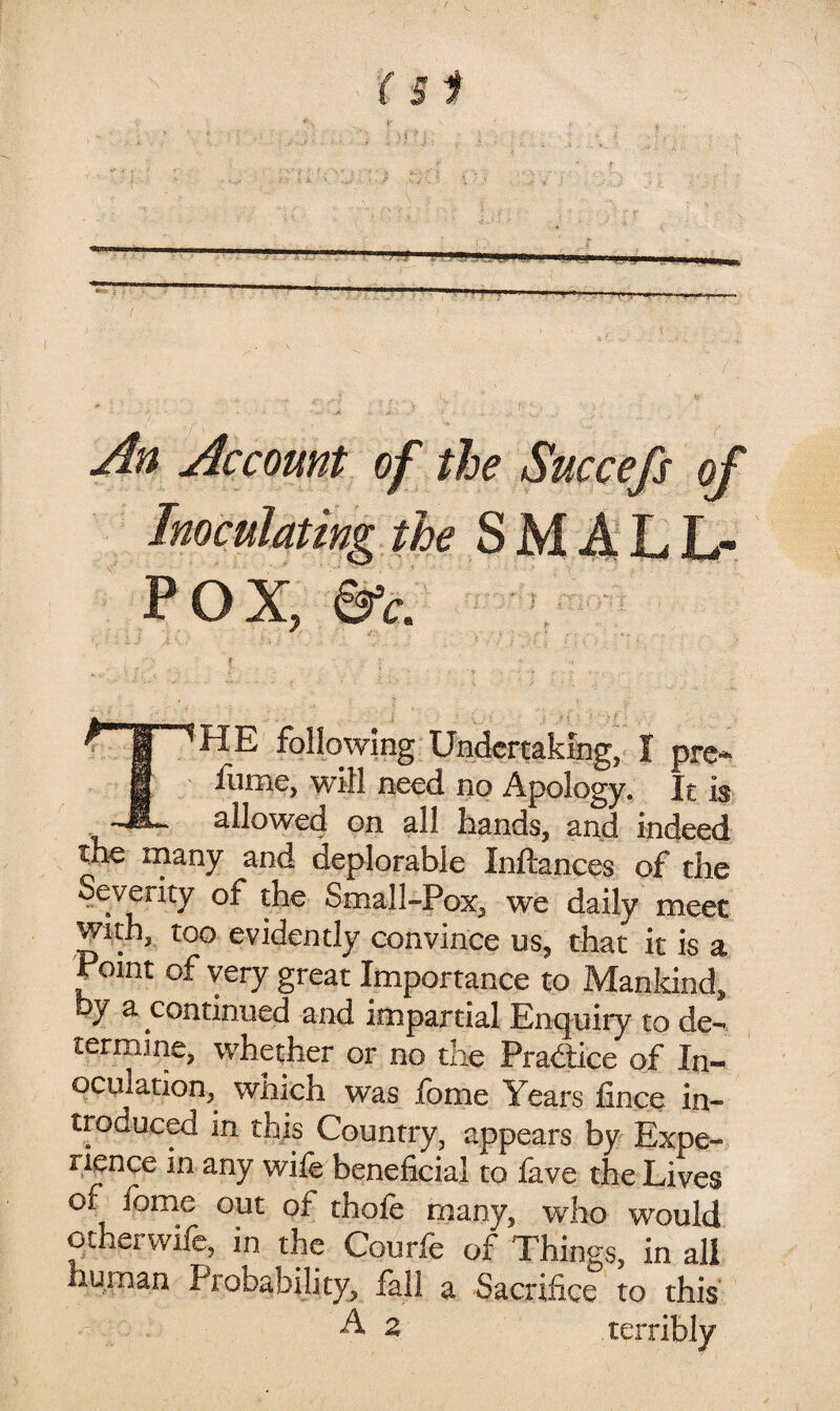 yin Account of the Succefs of POX, &c. rr^HE following UBdcrtaking, I prc- g ' flime, will neod no Apology. It is allowed on all hands, and indeed the many and deplorable Inftances of the Severity of the Small-Pox, we daily meet with, too evidently convince us, that it is a Point of very great Importance to Mankind, by a continued and impartial Enquiry to de¬ termine, whether or no the Pra<Sice of In¬ oculation, which was fome Years fince in¬ troduced in this Country, appears by Expe¬ rience in any wife beneficial to fave the Lives of ibme out of thofe many, who would otherwife, in the Courfe of Things, in all human Probability, fall a Sacrifice to this ^ 2 terribly
