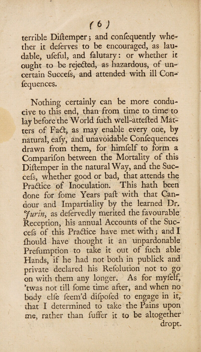 (f>) terrible Diftempcr; and conlequently whe¬ ther it deferves to be encouraged, as lau¬ dable, ufeful, and falutary: or whether it ought to be rejefted, as hazardous, of un¬ certain Succefs, and attended with ill Con- fequences. Nothing certainly can be more condu¬ cive to this end, than from time to time to lay before the World fuch well-attefted Mat¬ ters of Fadf, as may enable every one, by natural, eafy, and unavoidable Confequences drawn from them, for himfelf to form a Comparifon between the Mortality of this Diftemper in the natural Way, and the Suc¬ cefs, whether good or bad, that attends the Pra£lice of Inoculation. This hath been done for fome Years paft with that Can¬ dour and Impartiality by the learned Dr. Jurifiy as defervedly merited the favourable Reception, his annual Accounts of the Suc¬ cefs of this Pradice have met with; and I fhould have thought it an unpardonable Preemption to take it out of fuch able Hands, if he had not both in publick and private declared his Refolution not to go on with them any longer. As for myfelf, ’twas not till fome time after, and when no body elfe feem’d difpofed to engage in it, that I determined to take the Pains upon me, rather than fuffer it to be altogether ^ dropt.