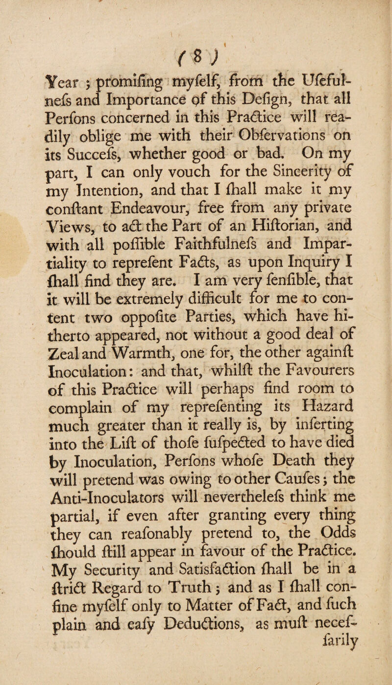 rsj Year ; promiling myfelf, from the Uleful- nefs and Importance pf this Delign, that all Perfons concerned in this Praftice will rea¬ dily oblige me with their Obfervations on its Succefs, whether good or bad. On my part, I can only vouch for the Sincerity of my Intention, and that I fhall make it my conftant Endeavour, free from any private Views, to ad the Part of an Hiftorian, and with all poffible Faithfulnefs and Impar¬ tiality to reprefent Fads, as upon Inquiry I fhall find they are. I am very fenfible, that it will be extremely difficult for me to con¬ tent two oppofite Parties, which have hi¬ therto appeared, not without a good deal of Zeal and Warmth, one for, the other againfl; Inoculation: and that, whilft the Favourers of this Praftice will perhaps find room to complain of my reprefenting its Hazard much greater than it really is, by inferring into the Lift of thofe fufpefted to have died by Inoculation, Perfons whofe Death they will pretend was owing to other Caufes; the Anti-Inoculators will neverthelefs think me partial, if even after granting every thing they can reafonably pretend to, the Odds fhould ftill appear in favour of the Praftice. My Security and Satisfaction fhall be in a ftrict Regard to Truth 5 and as I fhall con¬ fine myfelf only to Matter of Fa6t, and fuch plain and eafy Deductions, as muft necef-