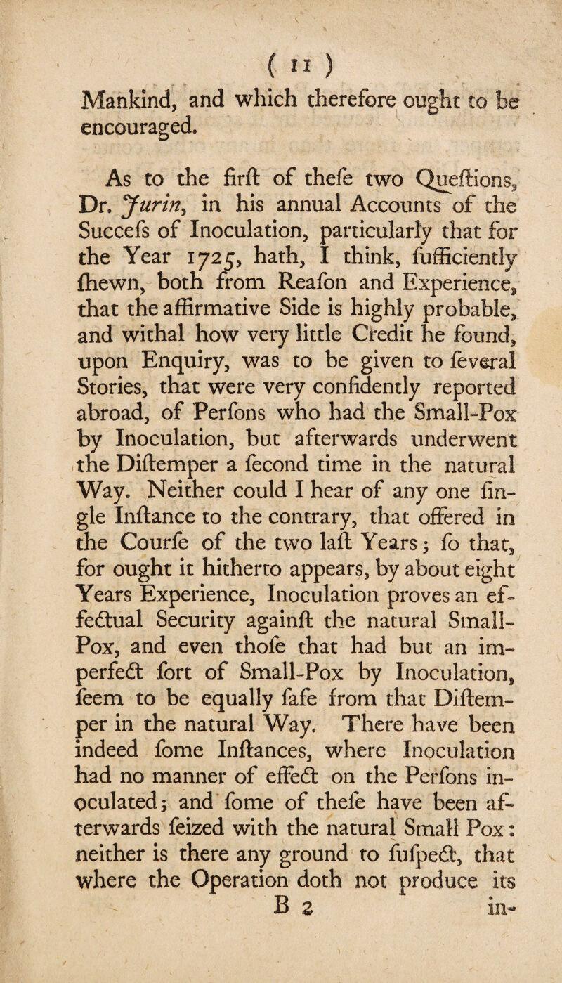 Mankind, and which therefore ought to be encouraged. As to the firft of thefe two Queflions, Dr. Jurin^ in his annual Accounts of the Succefs of Inoculation, particularly that for the Year 1725, hath, I think, fufficiently fhewn, both from Reafon and Experience, that the affirmative Side is highly probable, and withal how very little Credit he found, upon Enquiry, was to be given to feveral Stories, that were very confidently reported abroad, of Perfons who had the Small-Pox by Inoculation, but afterwards underwent the Diftemper a fecond time in the natural Way. Neither could I hear of any one An¬ gle Inftance to the contrary, that offered in the Courfe of the two laft Years; fo that, for ought it hitherto appears, by about eight Years Experience, Inoculation proves an ef¬ fectual Security againft the natural Small- Pox, and even thofe that had but an im- perfeCt fort of Small-Pox by Inoculation, feem to be equally fafe from that Diftem¬ per in the natural Way. There have been indeed fome Inftances, where Inoculation had no manner of effeCt on the Perfons in¬ oculated; and fome of thefe have been af¬ terwards feized with the natural Small Pox: neither is there any ground to fufpeCt, that where the Operation doth not produce its B z in-