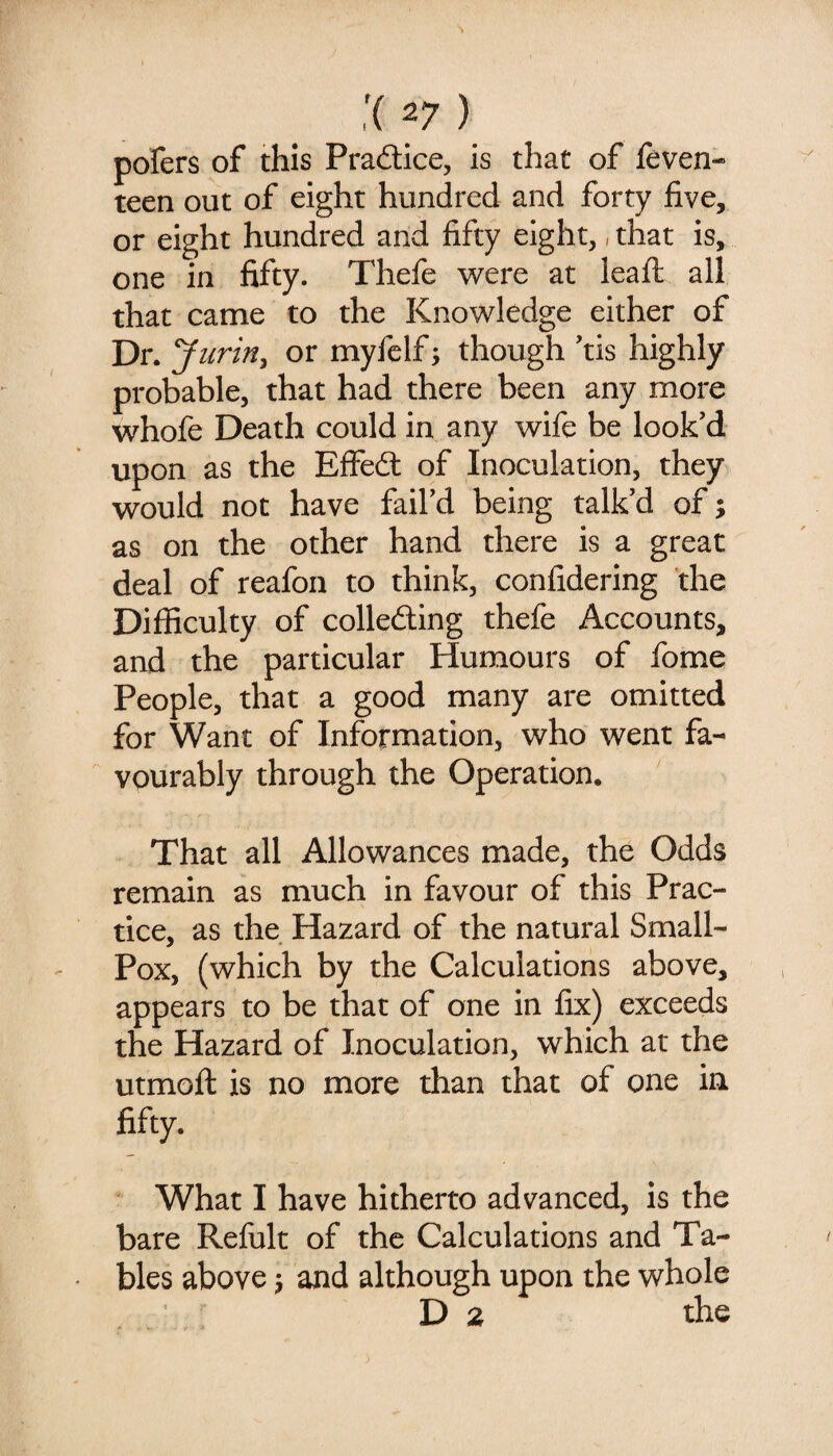 pofers of this Pradice, is that of feven- teen out of eight hundred and forty five, or eight hundred and fifty eight,, that is, one in fifty. Thefe were at leafi: all that came to the Knowledge either of Dr. Jurin^ or myfelf; though ’tis highly probable, that had there been any more whofe Death could in any wife be look’d upon as the Effed of Inoculation, they would not have fail’d being talk’d of; as on the other hand there is a great deal of reafon to think, confidering the Difficulty of colleding thefe Accounts, and the particular Humours of fome People, that a good many are omitted for Want of Information, who went fa¬ vourably through the Operation. That all Allowances made, the Odds remain as much in favour of this Prac¬ tice, as the Hazard of the natural Small- Pox, (which by the Calculations above, appears to be that of one in fix) exceeds the Hazard of Inoculation, which at the utmoft is no more than that of one in fifty. What I have hitherto advanced, is the bare Refult of the Calculations and Ta¬ bles above j and although upon the whole V> 2 the