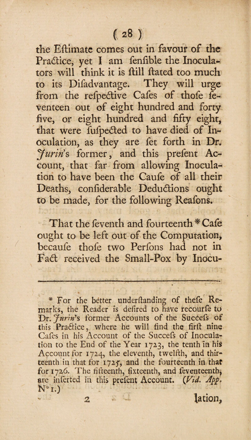 the Eftimatc comes out in favour of the Pradlice, yet I am fenfible the Inocula- tors will think it is ftill ftated too much to its Difadvantage. They will urge from the refpedlive Cafes of thofe fe- venteen out of eight hundred and forty five, or eight hundred and fifty eight, that were fufpeiled to have died of In¬ oculation, as they are fet forth in Dr. former, and this prefent Ac¬ count, that far from allowing Inocula¬ tion to have been the Caufe of all their Deaths, confiderable Dedudtions ought to be made, for the following Reafons. That the feventh and fourteenth ^ Cafe ought to be left out of the Computation, becaufe thofe two Perfons had not in Fad: received the Small-Pox by Inocu- ^ For the better underftanding of thefe Re¬ marks, the Reader is defired to have recourfe to ^ Dr. Jurin’s former Accounts of the Succiefs of this Pradlice, where he will find the firft nine Cafes in his Account of the Succefs of Inocula¬ tion to the End of the Year 1723, the tenth in his Account for 1724, the eleventh, twelfth, and thir¬ teenth in that tor 172^, and the fourteenth in that for 1726. The fifteenth, fixteenth, and feventeentb, are interted in this prefent Account. {Fid. Ni.) 2 tation.