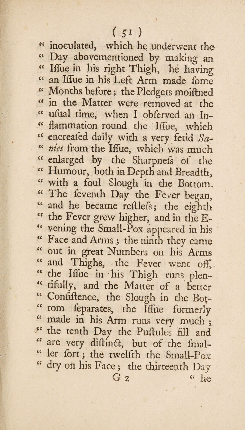 r ( 51 ) inoculated, which he underwent rhe^ Day abovementioned by making an Iffue in his right Thigh, he having an Iffue in his Left Arm made fome Months before; the Pledgets moiftned in the Matter were removed at the “ ufual time, when I obferved an In- flammation round the IlTue, which encreafed daily with a very fetid So- flies from the IlTue, which was much enlarged by the Sharpnefs of the Humour, both in Depth and Breadth, with a foul Slough in the Bottom. The feventh Day the Fever began, “ and he became reftlefsj the eighth the Fever grew higher, and in the E» vening the Small-Pox appeared in his “ Face and Arms 3 the ninth they came “ out in great Numbers on his Arms and Thighs, the Fever wxnt off^ “ the IlTue in his Thigh runs plen- tifully, and the Matter of a better ‘‘ Conliftence, the Slough in the Bot;- tom leparates, the Iflue formerly made in his Arm runs very much 3 the tenth Day the Puftules fill and are very diftinfl:, but of the fmal- ler fort 3 the twelfth the Small-Pox dry on his Face 3 the thirteenth Day