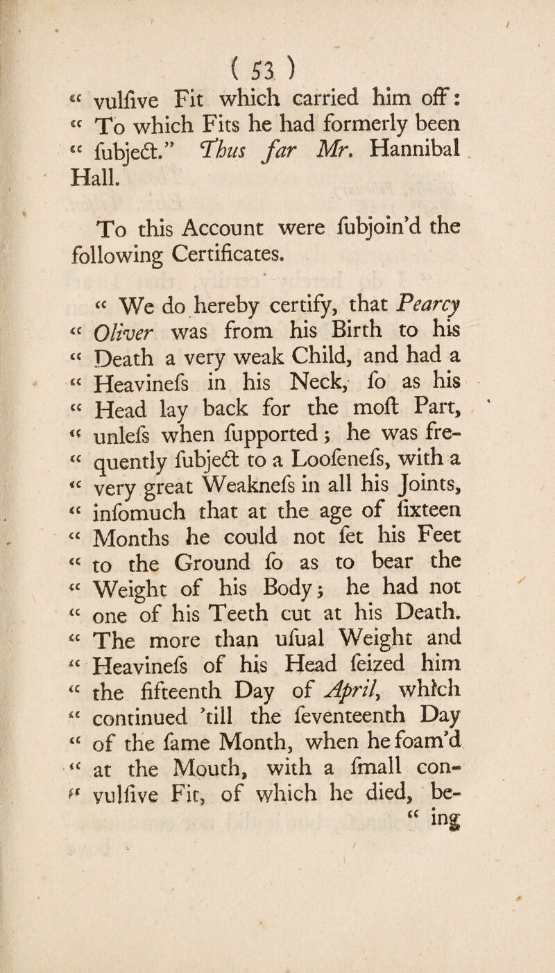 “ vulfive Fit which carried him off: “ To which Fits he had formerly been “ fubjeft.” ’thus far Mr. Hannibal Hall. To this Account were fubjoin’d the following Certificates. ■9 We do hereby certify, that Pearcy Oliver was from his Birth to his “ Death a very weak Child, and had a Heavinefs in his Neck, fo as his “ Head lay back for the moft Part, unlefs when fupported; he was fre- quently fubjedf to a Loofenefs, with a very great Weaknefs in all his Joints, infomuch that at the age of fixteen “ Months he could not fet his Feet “ to the Ground fo as to bear the Weight of his Bodyj he had not “ one of his Teeth cut at his Death. “ The more than ufual Weight and ^‘ Heavinefs of his Head fei^ed him the fifteenth Day of April, which '' continued 'till the feventeenth Day of the fame Month, when he foam'd at the Mouth, with a Imall con- vulfive Fit, of which he died, be-