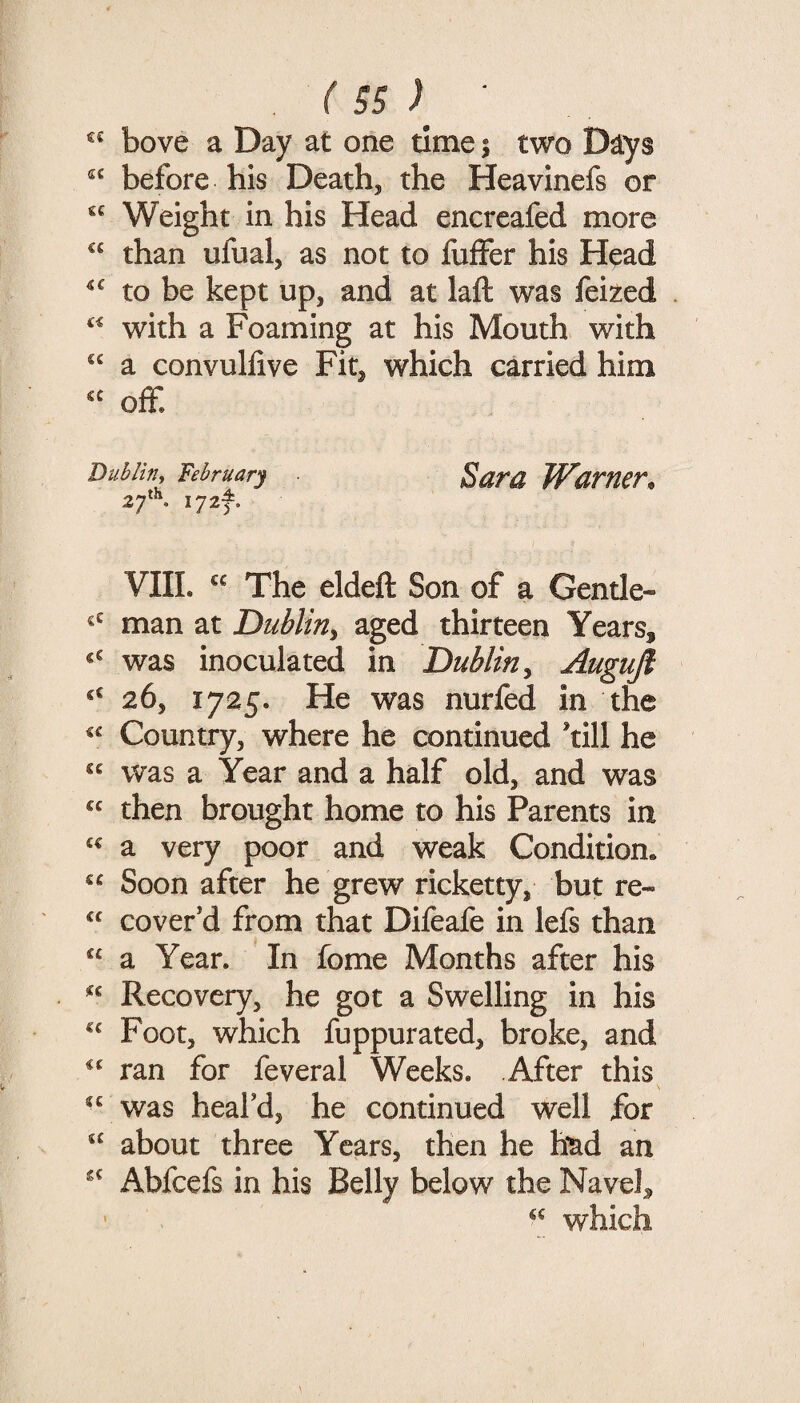 « bove a Day at one time 5 two D^ys before his Death, the Heavinefs or «« Weight in his Head encreafed more than ufual, as not to fuffer his Head to be kept up, and at laft was feized with a Foaming at his Mouth with “ a convuhive Fit, which carried him off. Dui>/hy February Sara Wamcr^ 2f\ I72t. VIII. The eldeft Son of a Gentle- man at Dublin^ aged thirteen Years, was inoculated in Dublin^ Auguft ‘‘ 26, 1725. He was nurfed in the Country, where he continued *till he “ was a Year and a half old, and was then brought home to his Parents in «« a very poor and weak Condition, “ Soon after he grew ricketty, but re- cover’d from that Difeafe in lefs than “ a Year. In fome Months after his Recovery, he got a Swelling in his Foot, which fuppurated, broke, and ran for feveral Weeks. After this was heal’d, he continued well for “ about three Years, then he htid an Abfeefs in his Belly below the Navel, ’ which