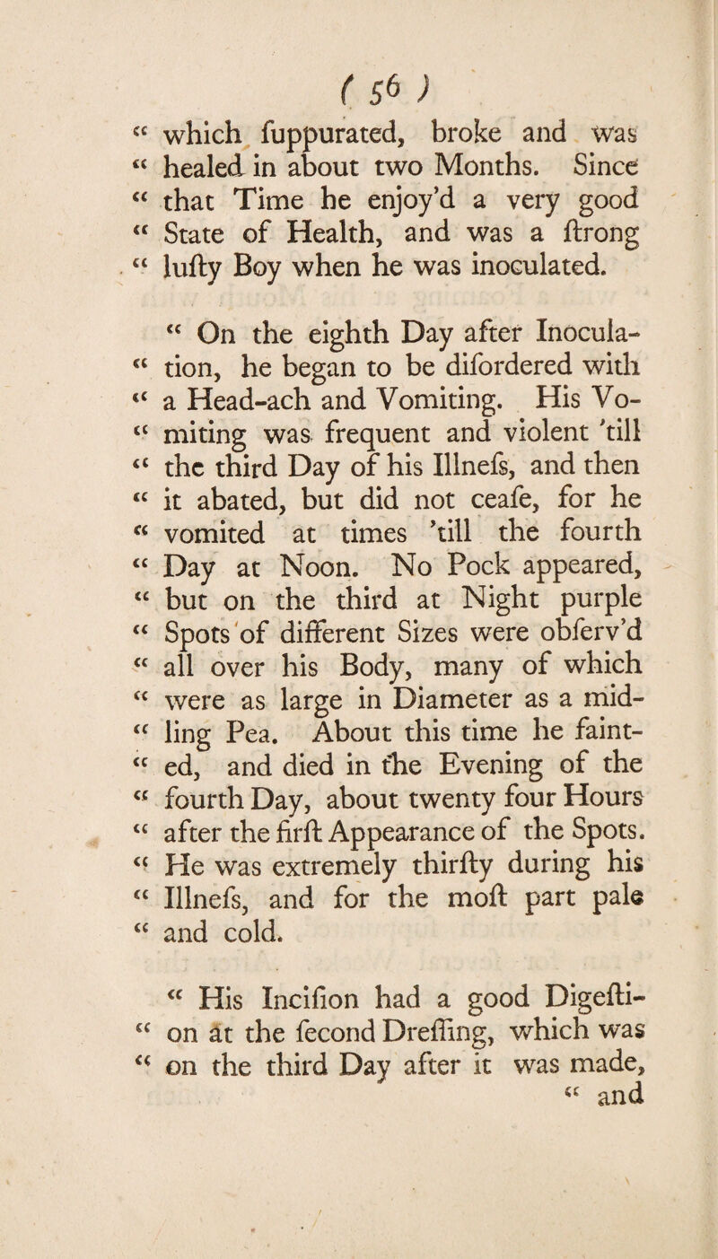 “ which^ fuppurated, broke and was healed in about two Months. Since “ that Time he enjoy'd a very good “ State of Health, and was a ftrong “ lufty Boy when he was inoculated. On the eighth Day after Inocula- “ tion, he began to be difordered with “ a Head-ach and Vomiting. His Vo- miting was frequent and violent 'till “ the third Day of his Illnefs, and then “ it abated, but did not ceafe, for he « vomited at times 'till the fourth ‘‘ Day at Noon. No Pock appeared, - “ but on the third at Night purple ‘‘ Spots of different Sizes were obferv'd all over his Body, many of which were as large in Diameter as a mid- ling Pea. About this time he faint- ed, and died in fhe Evening of the “ fourth Day, about twenty four Hours after the firft Appearance of the Spots. He was extremely thirfty during his “ Illnefs, and for the moft part pale “ and cold. His Incifion had a good Digefti- on ^t the fecond Drefling, v/hich was on the third Day after it was made, and
