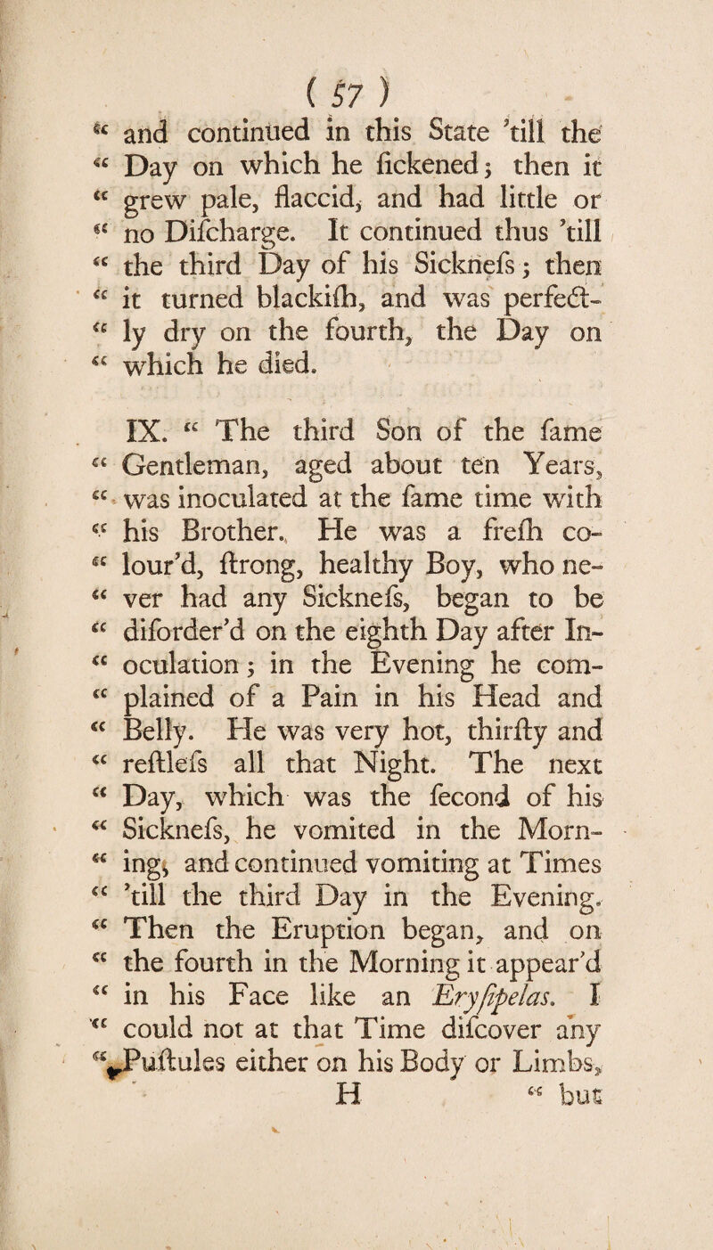 and continued in this State ^till the Day on which he fickened; then it grew pale, flaccid^ and had little or no Difcharge. It continued thus ’till / the third Day of his Sickriefs; then it turned blackilh, and was perfe£l~ ly dry on the fourth, the Day on which he died. IX. “ The third Son of the fame ^‘ Gentleman, aged about ten Years, was inoculated at the fame time with his Brother., He was a frelh co~ “ lour’d, ftrong, healthy Boy, who ne~ ver had any Sicknefs, began to be diforder’d on the eighth Day after In- oculation; in the Evening he com- plained of a Pain in his Head and Belly. Pie was very hot, thirfty and reftkfs all that Night. The next Day, which was the fecond of his Sicknefs, he vomited in the Morn- ing^ and continued vomiting at Times ’till the third Day in the Evening. Then the Eruption began, and on the fourth in the Morning it appear d in his Face like an Ery/ipelas, I could not at that Time difcover any JPuftules either on his Body or Limbs, H but
