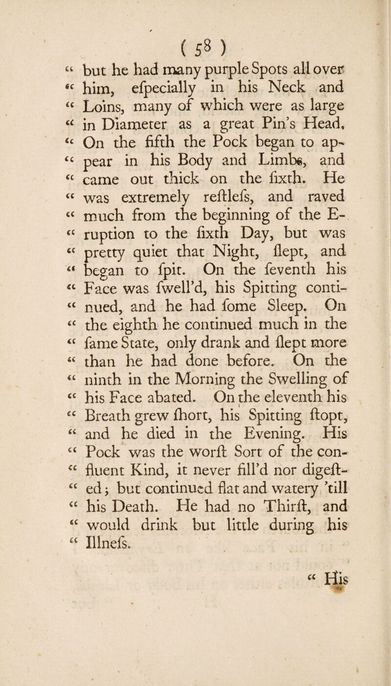 u «c (C u ic <c cc cc cc cc cc cc cc cc cc cc cc cc cc cc cc cc cc cc cc cc cc (58) but he had many purple Spots all over him, efpecially in his Neck and Loins, many of w^hich v^ere as large in Diameter as a great Pin’s Head, On the fifth the Pock began to ap¬ pear in his Body and Limbe, and came out thick on the fixth. He was extremely reftlefs, and raved much from the beginning of the E- ruption to the fixth Day, but was pretty quiet that Night, flept, and began to fpit. On the feventh his Face was fwell’d, his Spitting conti¬ nued, and he had fome Sleep. On the eighth he continued much in the fame State, only drank and llept more than he had done before. On the ninth in the Morning the Swelling of his Face abated. On the eleventh his Breath grew fhort, his Spitting ftopt, and he died in the Evening. His Pock was the worft Sort of the con¬ fluent Kind, it never fill’d nor digeft- ed; but continued flat and watery ’till his Death. He had no Thirft, and would drink but little during his Illnefs. i « His