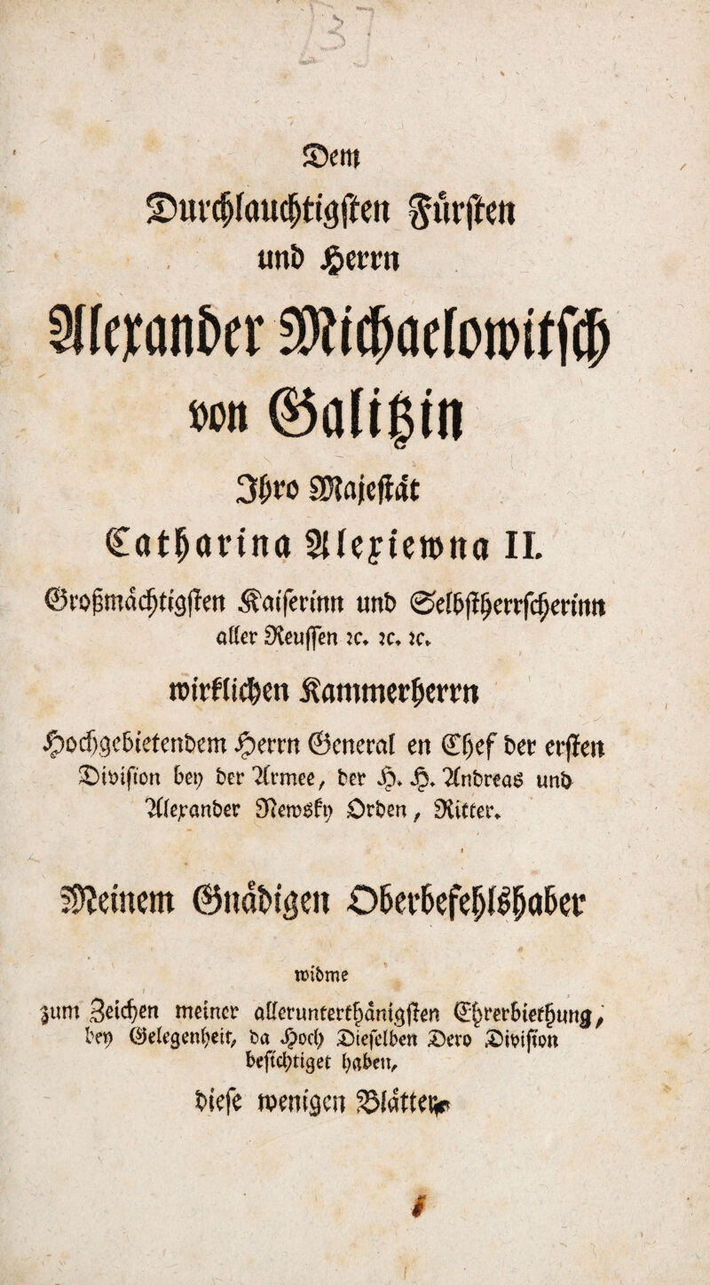 ©cm ^ui’(|lau(^tiöften durfte« uni) J^etrn Slfcwn&f r !0it^ac(i)tt)ttf(5 »Ott @all$tn \ 3|iro SDiajcfldt Cat^arina ^{(eyiewna II. 6i‘0^md^n’9|Tcn ^atfen'mt unt> ©el^fi^crrfc^criftn atter Steujfen ic. ic. jc. ' » im'rKic^ctt ^ammer^icrrn ^ocf)9e5tetcn£»em ^crrn ©cneml en S!^cf Dct crjleit ©iöifion bei; ber Ämee, bet ’Zfnbrcae un& Tdejeanber Slemöfi; Orben, fXtoer, §5^emem @nat>igen 06er6efe^(^^a5er tüibme 3um meiner aKetunterl^dnigjlen S^rerbief^urtg,' ©elegeni^eif; ba »^od) ^iefelben ^evo bcftd;tt9et babetv tiicfe tpcntgcii SSfdttciiP I