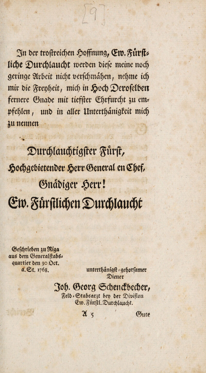 3» ter trojlcctd^en ^ojfnung, ItC^C 2)ut^Iauc&t roerben fctefe meine noc^ geringe 2(t'&eit nic^tnerfc^md^en, ne^me ic^ mir t»ie ^rep^eit, mi($ in J^ocl^ ©erofdbeti fernere ©nabe mit tiefjler S^rfurcf;t ju em* # Pfeilen, unD in ntter Untert^dnigfeit mic^ ju nennen ^urcplauc^ti'^ffer J^o^gcbictcnöct? ©cttcraJ cn ^|>ef/ ^ndbi^er J^en*! S». görpc^nt S)ur(!6l(iU($t '^efd)de6en au6 bem (^eneraljlab^^ quavtter ben 30 Oct a. 0t. 1768. «ntert^dnt^fl ^ ge^otfamet ^Diener 30^. ©cppg ©cbcnd^becbcPr 5?etb * 0ta66at5t bep bet S'imfton Sutjil. 2)ut:ct)la«c^t. ©Uta /