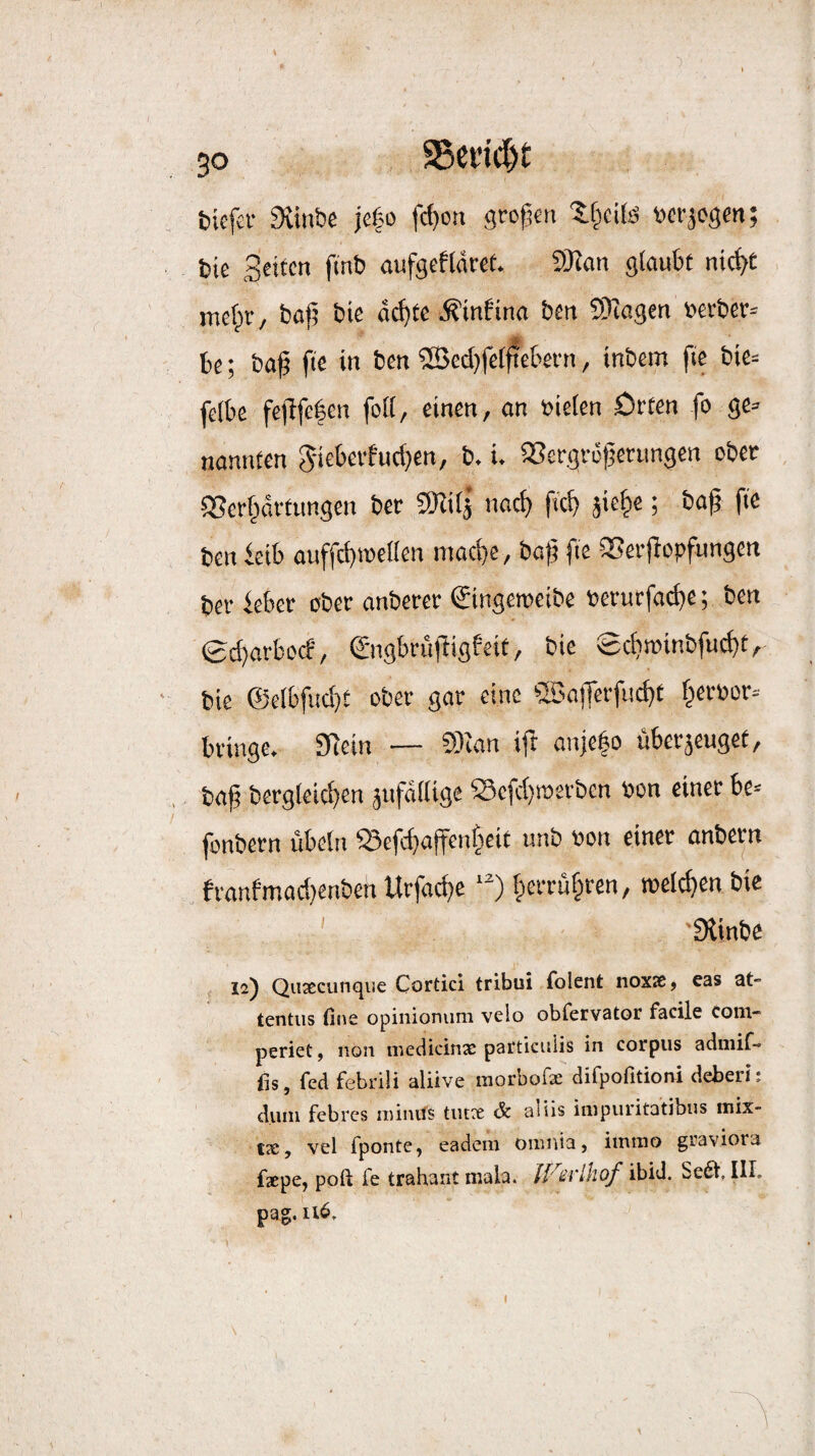 V 50 S5cdcl)t &ie[ci- Svinbe je|o fcf)on grotjcn »cvjosm; bie Säten ftnb nufscfldret. 9J?an glaubt nic^t melpi'/ bajj bie dd^tc .Kinfinn ben 9)^agen »erber^ be; ba(3 fie in ben iBcdjfel^cbei'n, inbem fie bie= felbe fe(bfe|en foll, einen, an »ielen ötten fo ge» nannten 5-icbeffud}en, b. i. 23ergr6t]erungen ober SSerf^drtimgcn ber 9Hi(j nac^> fscb jie^e; ba^ fie ben ieib auffcbroetlen mad)e, baji fie iSeifopfungcn ber feber ober anberer gingeroeibe berurfad)e; ben ©d}arbo(f', ©igbrufbigfeit, bie 0d}tüinbfu(^t, bie ®e(bfud}e ober gar eine ®aflerfud)t f^erbor» bringe. 9fein — CÖian ifb anje|o überjeuget, bajj bergleicbtn jufdllige Sefc(}tr>erben bon einer be= fonbern Übeln S3efd}aften§cit unb bon einer onbern franfmad}enben Urfadje ‘^) §erru§ren, roeldien bie ' '0linbe 12) Qiifccunqiie Cortici tribui folent noxsß, cas at- tentiis fine opinioniim velo obfervator facile com- periet, non medicinx particiilis in corpiis admif- lis, fed febrili aliive raorbofx difpofitioni deberi: dum febres minifs tiux & aliis impuritatibus mix- tx, vel fponte, eadem omnia, iinino graviora fxpe, poft fe trahant mala. iF^iihof Se6t, III. pag, 116.