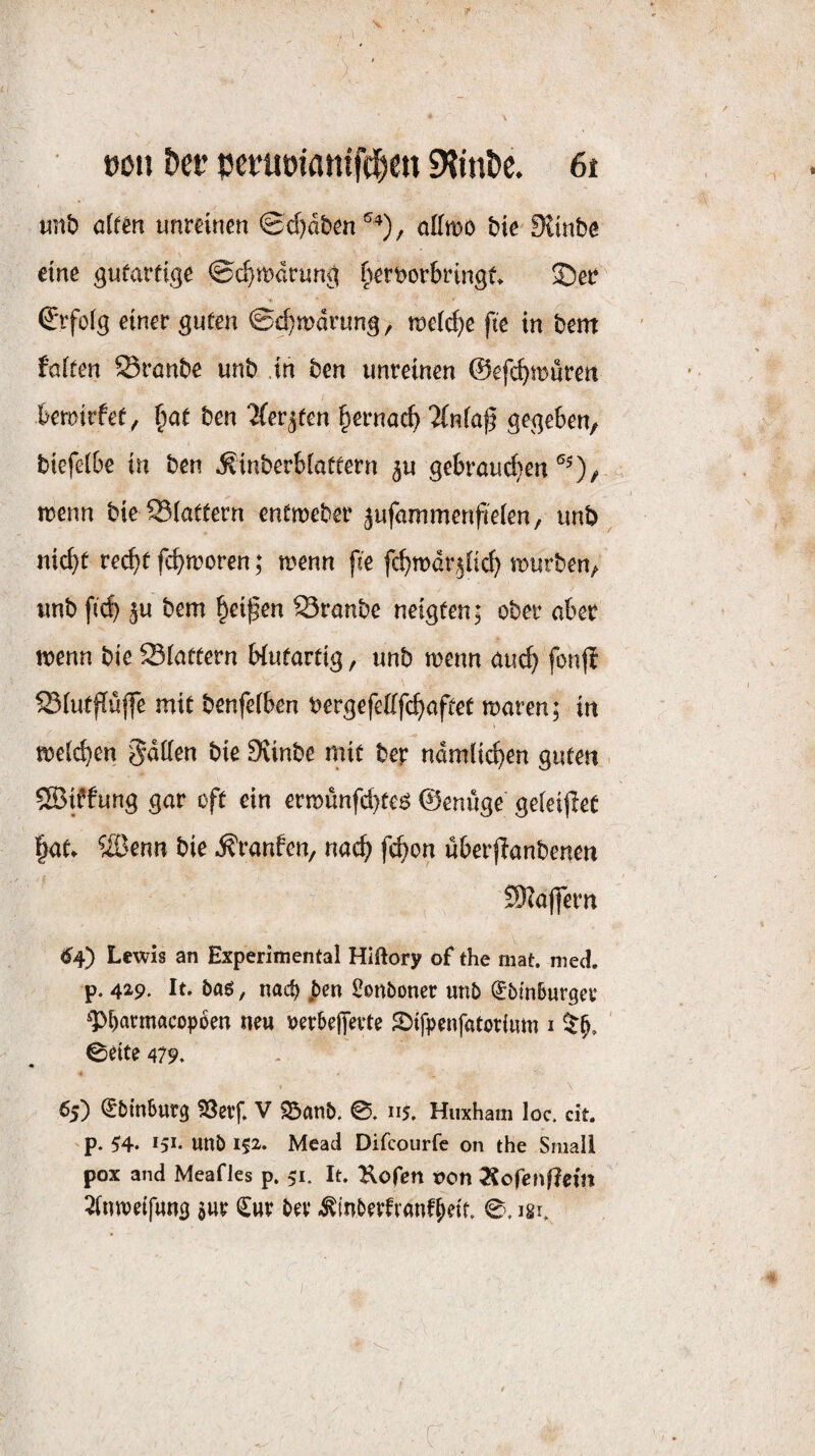 öon Der pcnimatttfö^e« «HinDc. ßt unb dtm unmnen 0d)dbm^^), ottmo bie Sitnbe eine gufarfige ©d^mdrung ^erborbringt ®eb Erfolg einer guten ©d}mdrung, metc^e fte in bent faiten Srnnbe unb .in ben unreinen ©efc^müren kroirfety f)ae ben Zev^ten §ernac^ %nia$ gegeben, biefeibe in ben iSinberbiaftern gebrauchen tuenn bie 93(attern entmeber jufammenfteien, unb nicht re^f fchn?oren; menn fie fchtudrjHcf) mürben, unb fid) 5u bem Reifen Sranbe neigten; ober aber menn bie Slattern biutartig, unb menn au^ fonfl Siutpüjfe mit benfeiben bergefefffchaftet maren; in meii^en gdden bie Siinbe mit ber ndmlii^en guten . 5Biffung gar oft ein ernounfd}te^ ©enuge ge(ei|!et hat. ®enn bie ^ranfen, nad) fi^on uberflanbenen SKajfern <^4) Lewis an Experimental Hiftory of the mat. med. p. 429. It. baö, nac^ Sonboner unb (Jbmburger ^krmacopoen neu rerbefievte 2)ifpenfatorium i 0eite 479, « 65) ^binSurg ^erf. V ^anb. 0, 115. Huxham loc. cit. p. 54* 151* unb i$2. Mead Difcourfc on the Small pox and Meafles p. 51. It. Kofen t>on Äorenf?em 2(tnvetfung sur €\\v bev -^(nberfranfktt. 0. igi.