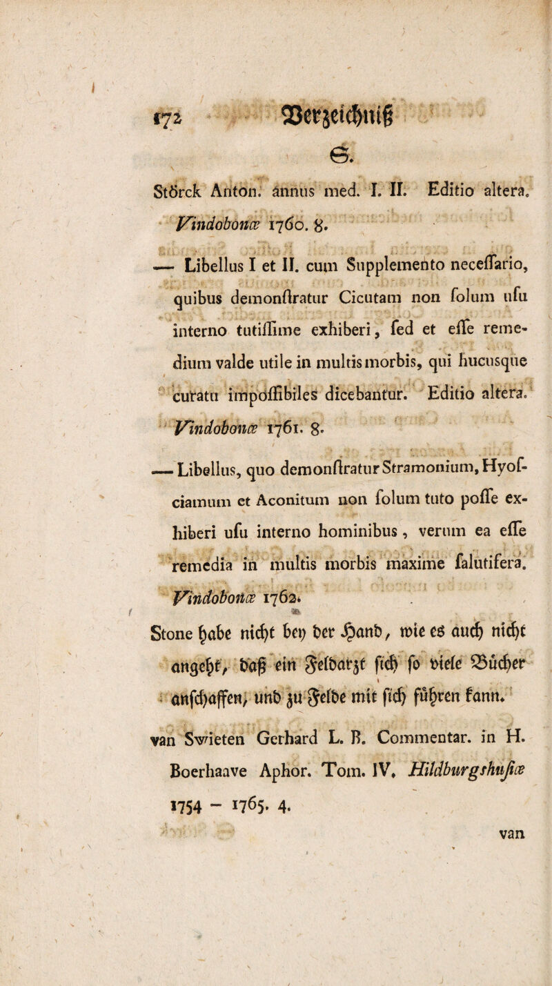 t72 \ StÖrck Anton, änniis med. I. II. Editio altera. Vindobonw 1760. 8» — Libellus I et II. cum Supplemento neceflario, quibus demonflratiir Cicutam non folum ufu interno tutiffime exhiberi, fed et eile reine- diiim valde utile in niultismorbis, qui liuciisqiie ‘ cutatu impdflibiles dicebanfur. Editio altera. ' Vindobonce 1761. g. ' -—Libellus, quo demonrtraturStramonium,Hyof- ciainiuii et Aconitum non folum tuto pofle ex- hiberi ufu interno hominibus, verum ea effe . Vemcdia in multis morbis mäxime falutifera. t j f^indob'once 1763* f ^ Stone ^obc nic^t bei; bet ^anb, tttc eö au^ ni^t angc^f,’baf eiii f'# fo »»rf« Süifiet I s öBfct;affeti; uhb ju-Stfbe mit fii^ fügten fann.* A»* - f; van Sudeten Gerhard L. R. Commentar. in H. Boerhaave Aphor. Tom. IV* Hltdburgshußoß 1754 - 1765. 4. van