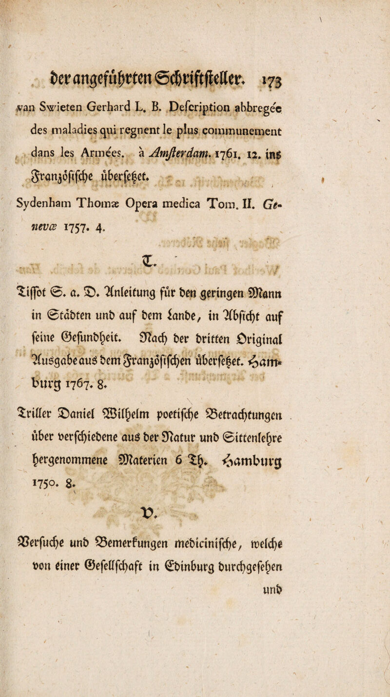 ^•an Swieten Gerhard L. B. Defcription abbrcgec des maladies cjui regnent le pluS; communenient , dans les Annees. a Amßerdam* 1761. 12. in$ ^ranjof^fc^e wberfe|et* - . Sydenham Thomae Opera medica Tora. II. Ge» nevGs 1757, 4. ' 4 \ ©♦ a. 'JCnleitung für ben geringen Slann in ©tdbten unb auf bem ianbe, in Tlbfic^t auf feine ©efunbl^eit* ber britfen Original ‘JCuögabe au5 bem ^ranjoftfc^en überfe|ef. ^am« bürg 1767. 8^ \ dritter ©aniel ®ii§eim poetifc^e 25e(rac^)eungen . über t>erf(^iebene auö ber Statur unb ©ittenfe^re ^ergenommenc SKaterien 6 Hamburg 1750^ 8* V. SSevfuc^e unb Semerfungen mebidntfc^e, meiere bon einer ©efeüfc^aft in Sbinburg burebgefe^en unb