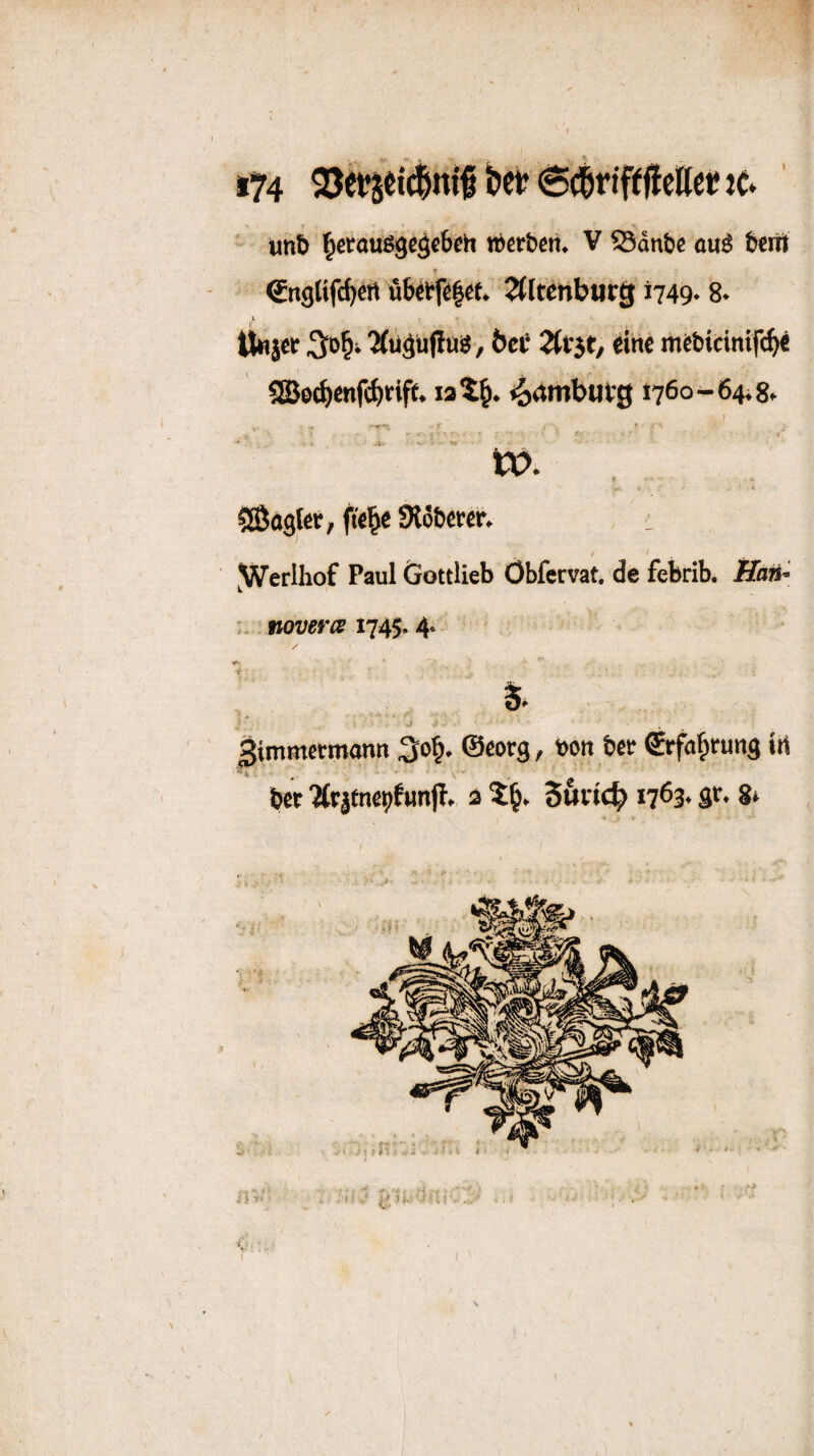 t74 bet? Sdrifeflcftet* te» ■ unB ]^cco«ßgcg«beh «Bctbctt. V S3dn&e auß Ben» €ngHfc^ett üBetfelef. ^Itetiburg i749* 8* t ttnjer ^ü^üjlnß, &eC 2(f3t, eine mcBicintfc^ 5aje^enf(beif(. lai^. ^4mbufg 1760-64^8» I f-.- tx?. ^ßagler, fie^c SlöBercr. i ^Werlhof Paul öottlieb Öbfervat, de febrib. : nov^rm 1745.4. ßimmetmonn ©eorg, öon Bce €rfa^tun3 irt Bet ^tjenepfunp. a 56iic^ 1763* 8*