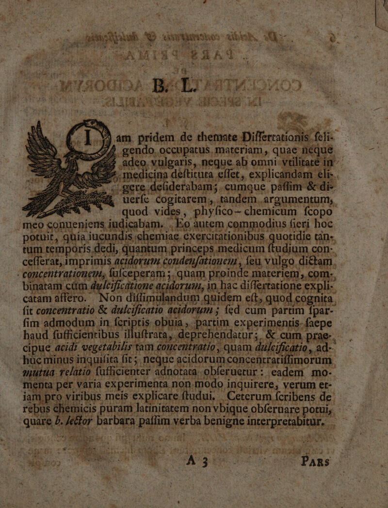 pU IK m T saos: ; deb. *- i ar. pur IT M T 3d t. [DA D. n EST vat x Pn 13i — dx PY 498a I : &amp; jr r E dco. vulgaris, neque. eoe onini vel [en | NO dee vult elt : | effet, EG indam elr- gere deüiderabam; TOP EIS | | lé —M—— . ueríc ogitarem , tandem. argumentum, - Ti eun vid , phyfi ico— chemicum fcopo abam. .E o. T om gnodius. fieri hoc. potuit, gs ^ iue ind h emia c. exerci tationibus. quordia tàn«. tum temporis dei dntum princeps medion m ftudium con-. cefferat, imprimis actdorum. condenfatiaueu , a vulgo. di&amp; am. | Wm in Rf Süicepersm s ,quam proinde materiem ,.co: d AG d AAA Ww be edm dni Mpget pi exp! C acidorum ; E fed oi poo bi s partim. SEIS OMA dem m j inco cont TE- 15 puram] j^ emi non M e UNES potui, - t Jeelor PAX. pup: Sd Prin SE ESQ ». ! ^ a [. TAE i Tu $3 * ze Gr. 1 H à i à uM t T i POP x É ^a Ans Up fre T xL dua