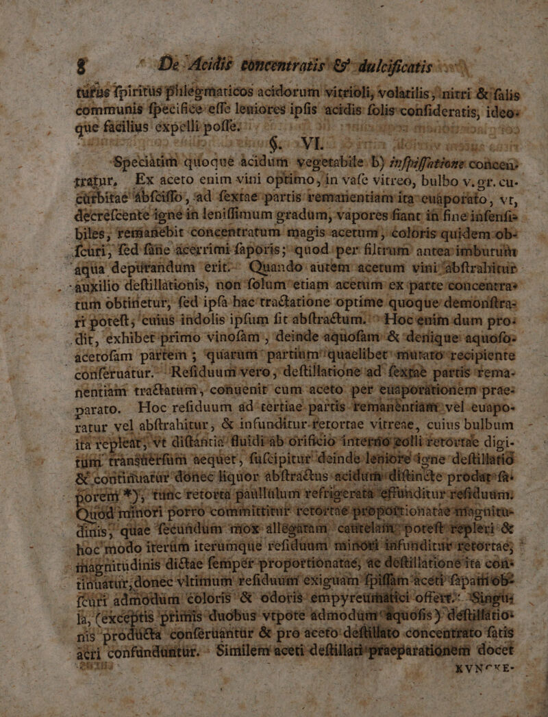 tüfue fpiri ritis fiilegmaicos actor tii vitri ioli, volarilis ; nitri dts. éommunis fpecifice:effe na pur is aser P itum ideo. que facilius. emn b Milbixipiss fhbabirwoni o^f93 vigo ES mim AMOPTEN qn5385 c. - aged: qifoqué nen voee b ioflfitions cols trafur, Ex aceto enim vini optimo, ín vafe vitreo; bulbo v. gr. cu- cütbitaé dbfaffo, ad fextae partis: remarientiam ita euápofato, Vt, biles; essianebit '€oncentratum- magis acetum ; €olóris: quidem :ob- fcüri, fed fife: ácérrimi faporis; quod. per filtram' antezimburuin ; aqua depütfandum erit. Quando autem acetum vini 'abftralitur- auxilio deftillationis, non folum'etiam acenim ex parte concentrae tum obtirietur, fed ipfà hac'tra&amp;atione optime. quoque: demoniftra: ri poteft; cuius 4adolis ipfum fit abítra£tum. ^ Hoc eni dum pro: .dit, exhibet: primo Vinofàm , deinde aquofam &amp; denique: aquofo: &amp;cerofam. partem ; quarüri partim:'quaelibec: qnütaro- recipiente conferuatur. :: Ref duum vero ; deftillatione ad* extat partis: Tema- nentiamr tra&amp;tarütü , conuenir cum: aceto per euaporaátionem prae: Darato. Hoc refiduum ad «tertiae. partis. remanentiám: vel euapo- ps repleat at; vt dittncia fluidi: ab orificio intertio golli £etovtue digi--- | dai nmi. 'aequet , , fücipitur deinde len iore dore: deftillatió &amp; x Y oosmnisr werde pie Miis cort adifinite- prodarfa. Ua rta pat t Visi. scat xatd diim forro committitur retórrae proportion dinis; quae feeindum- vios i iodtam: catitelai poreftrepleri &amp; — -.hoc'modo iterüm iterüimque refiduum. misón Mir uedin d à fà gnitudinis dictáe fenipét-proportiónataé) 4e déftillatione ita coi: E nec Pep -refiduütri éxiguam: ; 1 src ádmodüm Coloris &amp; odoris empyretiihiátici offe i, (Except qox «duobus vtpote 4dmodütm liquofi nis pro Con(érüéntür &amp; pro aceto airi confündüitür. - Similem aceti defti en CUIU SUP : DUN- xr-