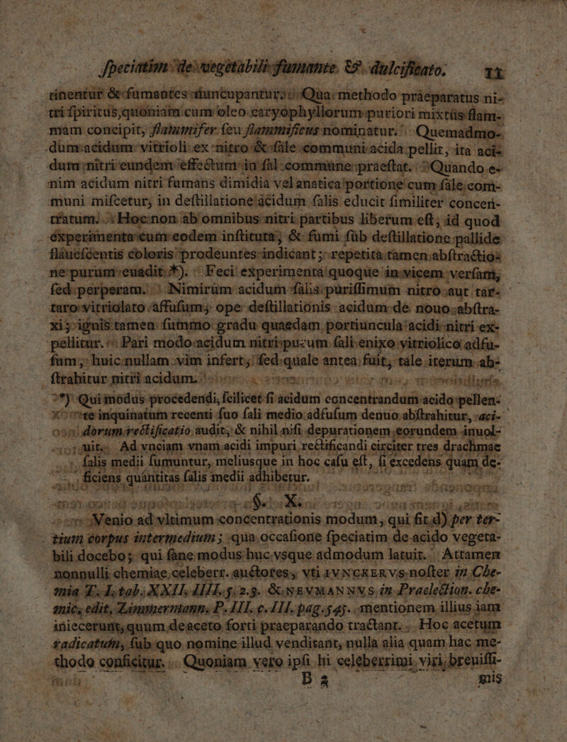 Coo Nm concipit; fatui fei fa flam i; Quei e jos dümcacidum. vitiioli ex - ni i v atrdenmmci tne ;pelliz,-ita acis dem ;effe&um in fal commi nüne:praeftat. | Quando e«- nim cerni nitri fumans dimidia velanatica/portioi cum fále;com- muni iifcetur; in deftillarione'acidum (alis pee liter conceri- ciznimi. 3: Fi rhe PR Lr liberum eft; id quod en eodem inflituta; &: fumi füb. deftillatio tion i K- r deuntes-indicant ; ; repetita: tamcn abíiradios : idit. E). ^ Feci: experimenta quoque i in.vicem verí fpa. 3 Nimirüm. acidum fas: purifli miim - niti ro-aut. tag : ufum. ope. deftillationis acidum: dé nouo.abítra d ics edam. portiuncula acidi-nitri e itri wm orn Are pmi fui wx MAU b- pas net e? *ego el deu qm marini, ; YE | us piad Lg uánti berur. goin bis qu iie T cuan um UEM ! bnpnoqna 2 ROT 31 n: rad SUpotes ijgdoor Td MES Yes E C $IODS. sna iini rj Ns m sr Menit ! ad vl itmamconden rationis. modum , qui 1 itd. ) per. [77 r orp. 'pus intermedium ; «qua. occalione fpeciatim. de acido | vegeta: - :eb« e qui fne. modus huc. .N$que admodum latuit. Attamen | nonnulli chemiae,celeberr. auctotes, vti 1VNGKERVS-nO ter i2. Che- | mia A dotebXXIL MH, y n8. SUNSEVMANNN S n. ProdeBian. che quic edit, Limmiernapns DP. 1I. c. IL pag.$4).. mentionem m illius ian iniecerumt, quum.deaceto forti praeparando tractant. . -Hoc acetum | 4adicatufin,. ub quo nemine. illud venditant, nulla : alia. quam hac; ud | . «hodo conficitur. ... Quoniam. yero Bini hi selebeszrimi. i ,breuifi UmBB. - ^7 UR nc E. ;