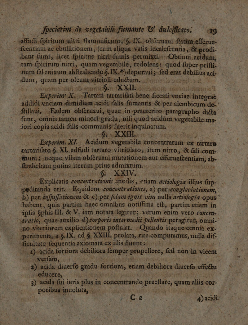 LJ ^ - Sein. de. PET lian EI, m i: ET b RES Apiritum «miti. flammificum 5$: IX. ;obfernaui flatim:efférue- ^ scentiam ac ebullitionem , (cum aliqua vatis iücalefcentia ; &:prodi- bant furni ,. licet. fpiritus. nitri-fumis ;permixti.:::Obtinui: acidum, sam fpiritum. nitri, quam. vegetabile, redolens: quod füper: prifti.- aum falenixum abftzahene X. Sidpati fede erat PIHiES aci- dum, [quu peus alcusim visti eductum. .. IT444 j EUN 1S t , 3 ER et T en X gli. Cybsi* VIAM qi LY á S9 ue *: d cia s ME » 1 Der *. ) ed js. pow 2 iBadom pede ed com án: etica seiiniei ddh. funt, omnia tamen minori: grüdu,. nifi quod acidum vegetabile. ma- iori Deor acidi falis curam geri Eram hee ura to 31 Hueberisii xL bd Negetohila-x concentratum - ex idv orartari(ato $. XL. adfudi tarraro vitriolatoy item nitro, & fali:com- ifnuni; neque. vilam obferüaui. mutationem aut. t eferacfzentiam, ab. -flrahebam fono iterum nptive admixtum. oo 5s uos P eei A has Ms do Fue n acc Te EU a | Explicatis tonic oiii modis, etiam. aetiologia zilus dup- Ss peetiuM erito- . Equidem. «conceutr ationes, 2) iper «cotglaciationemn, b) per infpiffationem. Q €) per folam guis vim nvlla aetzologia. opus' habent, quia partim 'haec omnibus notiffima eft. partim. etiam in | ipfis $phis IH. & V. iam notata. lepitur;. vérum enim vero cOoZcem-. i vératio,. quae-auxilio d)corporis intermedi pellentis: petagitu£, omni-' ;no.:yberiorem explicationem poftulat. Quando itaque:omnia ex-- gperimenta;a $.IX. ad $. XXIII prolata, rite: In INIR UNIS, xin dif . sfénitce: fequentia axiomat& exillis fluunt; ^: E IN 1) acida fortiora debiione femper Sibpcliest, fed; non in vicem. «Nxerfam, . o acida diuerfo gradu foriiora, ,€ etiam. debiliore dinero efi | educere, Hd: ^ 3) acida fui iuris pus in i concenrrando pracllazo, qum alis cer- . poribus ánnolura, ... ; Ne E P r kn D hg :