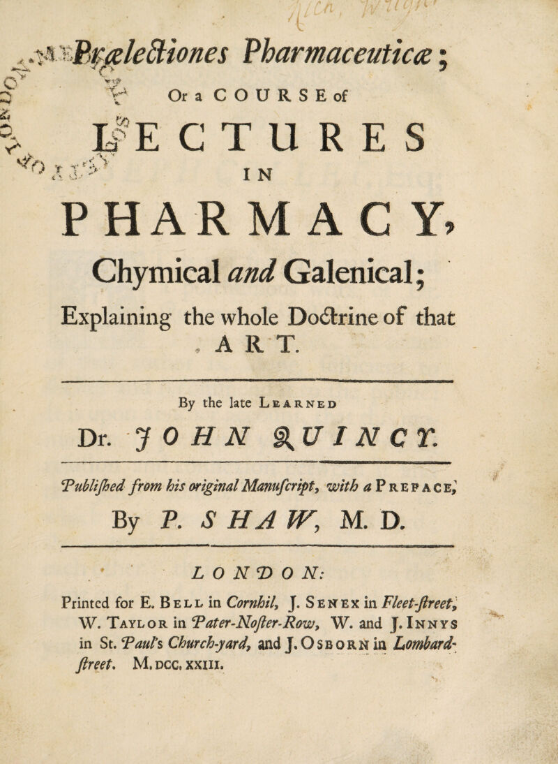 A Prfdeftiones Pharmaceutics; V Or a COURSE of LfE CTURE.S ► ,• rS V .. d, > I N PHARMACY, Chymical and Galenical; Explaining the whole Do&rine of that ; A R T. By the late Learned Dr. JOHN QUINCY. \Publifhed from his original Manufcript, with a P r e p a c b» By P. .S' HA W, M. D. LONDON: Printed for E. Bell in Cornhil, J. Sen ex in Fleet-Jlreet, W. Taylor in Tater-Nofter-Row, W. and f, Innys in St. ‘Paul’s Church-yard, and J.Osborn in Lombard- ftreet. M. dcc, xxiii.