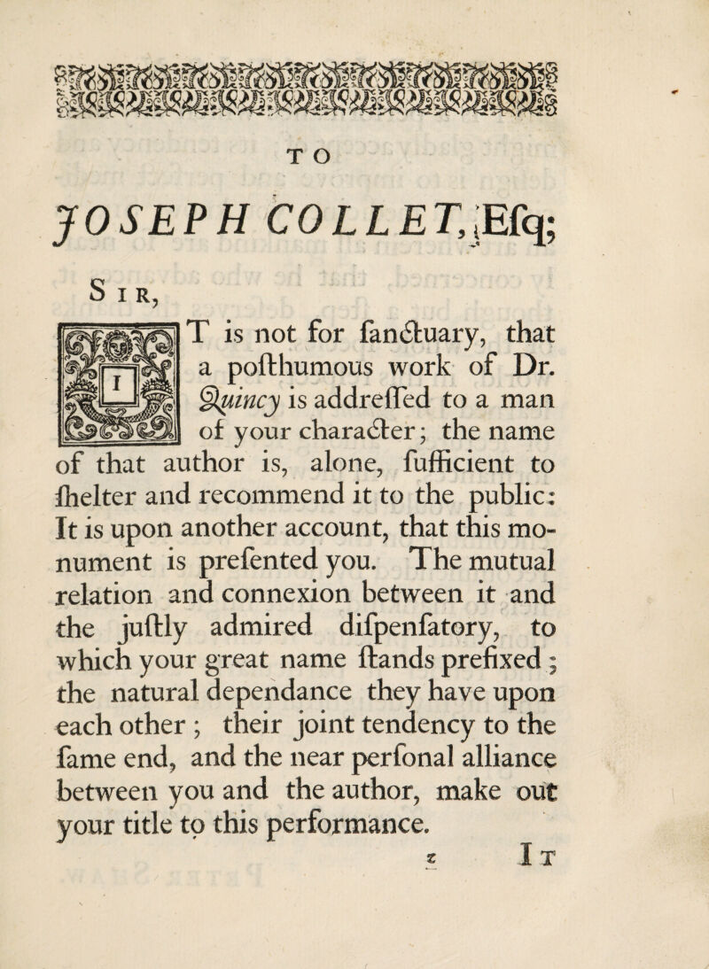 T O JOSEPH COLLET,,Efq; T is not for fandluary, that a pofthumous work of Dr. tgtyincy is addrefled to a man of your character; the name of that author is, alone, fufficient to fhelter and recommend it to the public: It is upon another account, that this mo¬ nument is prefented you. The mutual relation and connexion between it and the juftly admired difpenfatory, to which your great name Hands prefixed ; the natural dependance they have upon each other ; their joint tendency to the fame end, and the near perfonal alliance between you and the author, make out your title to this performance. * I T