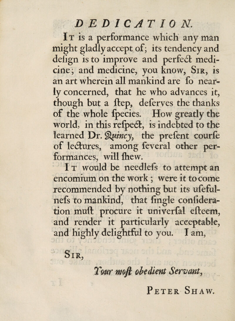 DEDICATION. It is a performance which any man might gladly accept of; its tendency and delign is to improve and perfect medi¬ cine ; and medicine, you know, Sir, is an art wherein all mankind are fo near¬ ly concerned, that he who advances it, though but a ftep, deferves the thanks of the whole fpecies. How greatly the world, in this refpe<5t, is indebted to the learned Dr. §lymcy7 the prefent courfe of le6tures, among feveral other per¬ formances, willlhew. I t would be needlefs to attempt an encomium on the work; were it to come recommended by nothing but its ufeful- nefs to mankind, that (ingle confidera- tion muft procure it univerfal efteem, and render it particularly acceptable, and highly delightful to you. I am, Sir, Tmr moft obedient Servant, Peter Shaw.