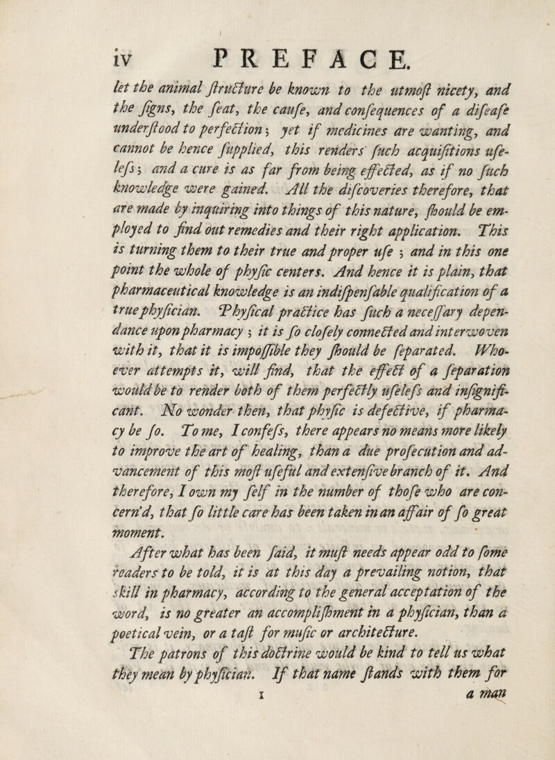 let the animal ftruElure be known to the utmoft nicety, and the JignSy the feat, the caufe, and confequences of a difeafe nnderftood to perfe Elion\ yet if medicines are wanting., and cannot be hence ftp plied, this renders fuch acquifitions ufe- lefs; and a cure is as far from being effected, as if no fuch knowledge were gamed\ All the difcoveries therefore, that are made by inquiring into things of this nature, fhould be em¬ ployed to find out remedies and their right application. This is turning them to their true and proper ufe > and in this one point the whole of phyfc centers. And hence it is plain, that pharmaceutical knowledge is an indifpenfable qualification of a truephyfician. Thyftcal praElice has fuch a necejfary depen- dance upon pharmacy $ it is fo clofely connected and interwoven with it, that it is impoffible they fhould be feparated. Who¬ ever attempts it, will find\ that the effeEl of a feparation would be to render both of them perfeElly ufelefs and infignifi- cant. No wonder then, that phyfic is defeElive, if pharma¬ cy be fo. To me, I confefs, there appears no means more likely to improve the art of healing, than a due profecution and ad¬ vancement of this moft ufeful and extenfive branch of it. And therefore, I own my felf in the number of thofe who are con¬ cern'd, that fo little care has been taken in an affair of fo great moment. After what has been faid, it muft needs appear odd to fome readers to be told, it is at this day a prevailing notion, that skill in pharmacy, according to the general acceptation of the word, is no greater an accompli foment in a phyfician, than a poetical vein, or a toft for mufic or architeElure. The patrons of this doElrine would be kind to tell us what they mean by phyfician. If that name ft ands with them for 1 a magi