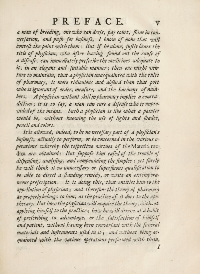 a man of breedings one who can drefs, pay court, fhine in con- verfiation, and pufh for bufinefs, I know of none that will conteft the point with them: But if he alone, juflly bears the title of phyfcian, who after having found out the caufe of a difeafe, can immediately prefcribe the medicines adequate to it, in an elegant and fait able manner $ then one might ven¬ ture to maintain, that aphyfician unacquainted with the rules of pharmacy, is more ridiculous and abfurd than that poet who is ignorant of order, me a fur e, and the harmony of num¬ bers. A phyfician without skill in pharmacy implies a contra¬ diction 5 it is to fay, a man can cure a difeafe who is unpro¬ vided of the meyns. Such a phyfician is like what a painter would be, without knowing the ufe of lights and fhades, pencil and colors. It is allowed, indeed, to be no necejfary part of a phyfician*s bufinefs, actually to perform, or be concerned in the various o- perations whereby the refpeCtive virtues of the Materia me* dica are obtained: But fuppofe him eafed of the trouble of difpenfing, analyfing, and compounding the fimples $ yet furely he will think it no unneceffary or fuperjluous qualification to be able to direCi a flanding remedy, or write an extempora¬ neous prefeription. It is doing this, that entitles him to the appellation of phyfician; and therefore the theory of pharmacy as properly belongs to him, as the practice of it does to the apo¬ thecary. But how the phyfician will acquire the theory, without applying himfelfto the practice5 how he will arrive at a habit of prefer ibing to advantage, or the fat is faction of himfelf and patient, without having been converfant with the fever al materials and infiruments ufed in it; and without being ac¬ quainted with the various operations performed with them,